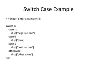 Switch Case Example
n = input('Enter a number: ');
switch n
case -1
disp('negative one')
case 0
disp('zero')
case 1
disp('positive one')
otherwise
disp('other value')
end
 