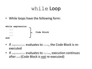 while Loop
• While loops have the following form:
while expression
...
... Code Block
...
end
• If expression evaluates to true, the Code Block is re-
executed
• If expression evaluates to false, execution continues
after end (Code Block is not re-executed)
 
