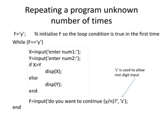 X=input(‘enter num1:’);
Y=input(‘enter num2:’);
if X>Y
disp(X);
else
disp(Y);
end
Repeating a program unknown
number of times
F=input(‘do you want to continue (y/n)?’, ’s’);
While (F==‘y’)
end
F=‘y’; % initialize F so the loop condition is true in the first time
‘s’ is used to allow
non digit input
 