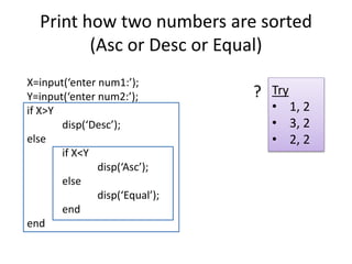 Print how two numbers are sorted
(Asc or Desc or Equal)
X=input(‘enter num1:’);
Y=input(‘enter num2:’);
if X>Y
disp(‘Desc’);
else
if X<Y
disp(‘Asc’);
else
disp(‘Equal’);
end
end
Try
• 1, 2
• 3, 2
• 2, 2
?
 