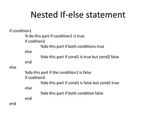 Nested If-else statement
if condition1
% do this part if condition1 is true
if codition2
%do this part if both conditions true
else
%do this part if cond1 is true but cond2 false
end
else
%do this part if the condition1 is false
if codition3
%do this part if cond1 is false but cond2 true
else
%do this part if both condition false
end
end
 