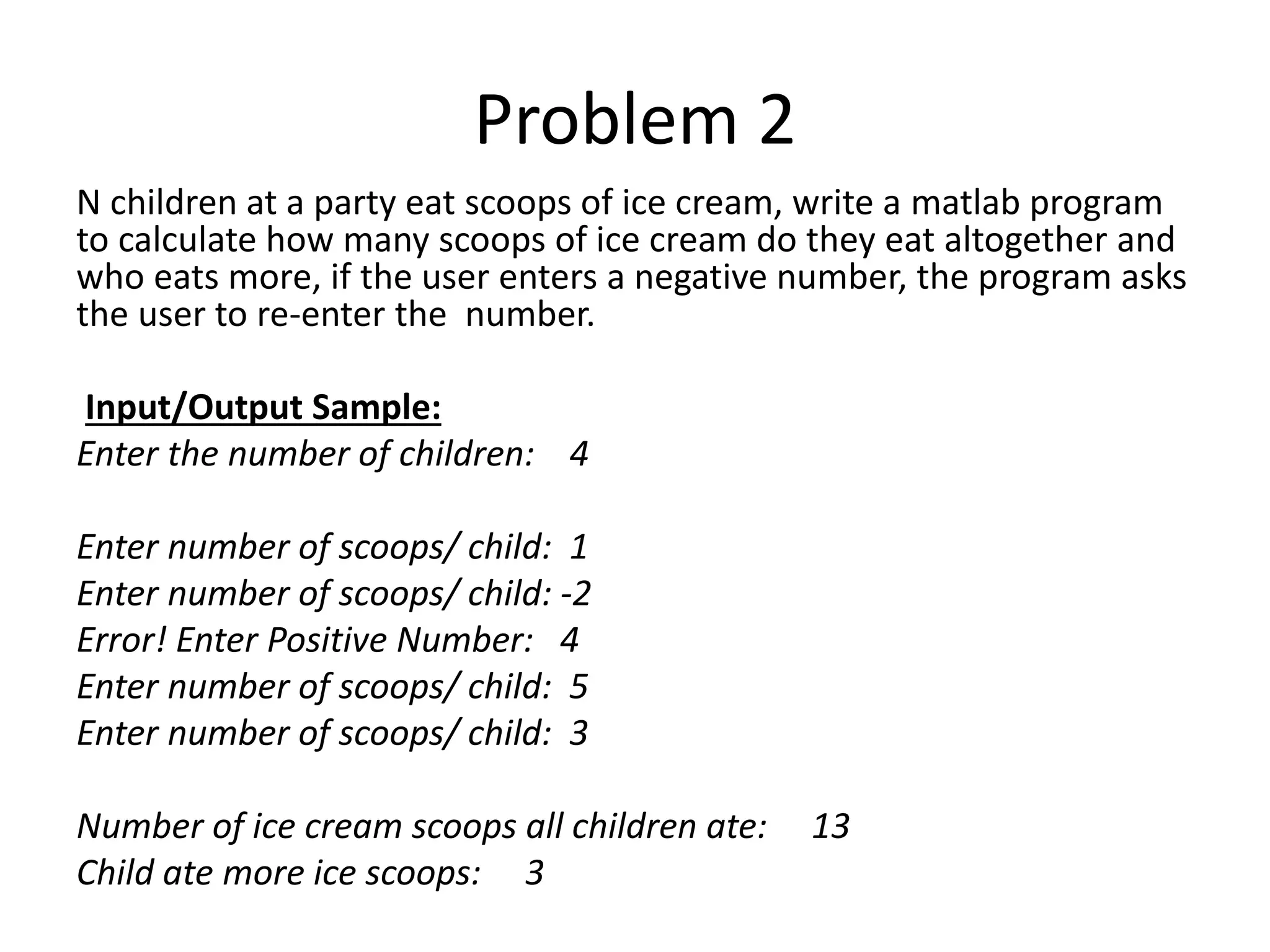 Problem 2 N children at a party eat scoops of ice cream, write a matlab program to calculate how many scoops of ice cream do they eat altogether and who eats more, if the user enters a negative number, the program asks the user to re-enter the number. Input/Output Sample: Enter the number of children: 4 Enter number of scoops/ child: 1 Enter number of scoops/ child: -2 Error! Enter Positive Number: 4 Enter number of scoops/ child: 5 Enter number of scoops/ child: 3 Number of ice cream scoops all children ate: 13 Child ate more ice scoops: 3 