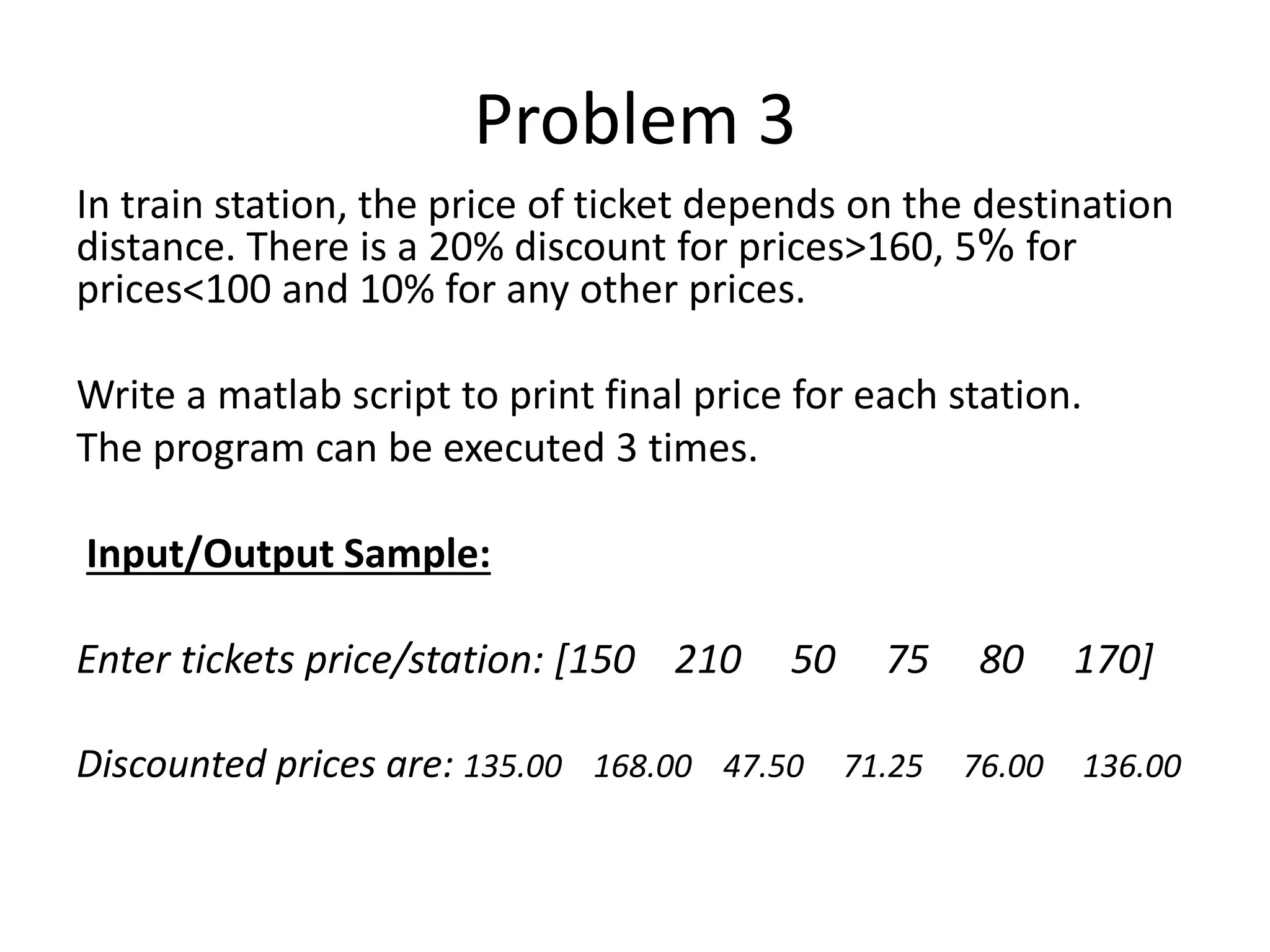 Problem 3 In train station, the price of ticket depends on the destination distance. There is a 20% discount for prices>160, 5% for prices<100 and 10% for any other prices. Write a matlab script to print final price for each station. The program can be executed 3 times. Input/Output Sample: Enter tickets price/station: [150 210 50 75 80 170] Discounted prices are: 135.00 168.00 47.50 71.25 76.00 136.00 