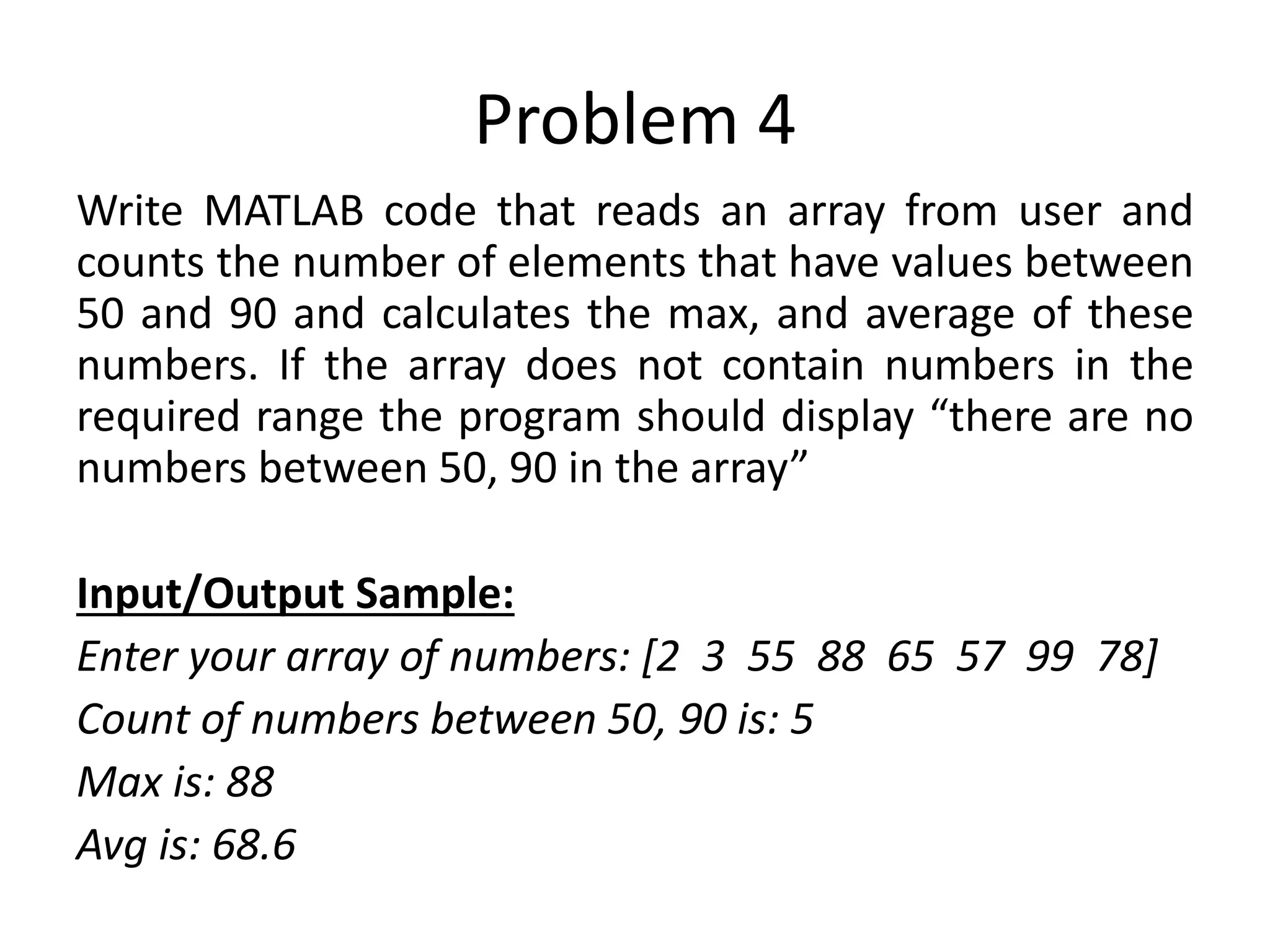 Problem 4 Write MATLAB code that reads an array from user and counts the number of elements that have values between 50 and 90 and calculates the max, and average of these numbers. If the array does not contain numbers in the required range the program should display “there are no numbers between 50, 90 in the array” Input/Output Sample: Enter your array of numbers: [2 3 55 88 65 57 99 78] Count of numbers between 50, 90 is: 5 Max is: 88 Avg is: 68.6 