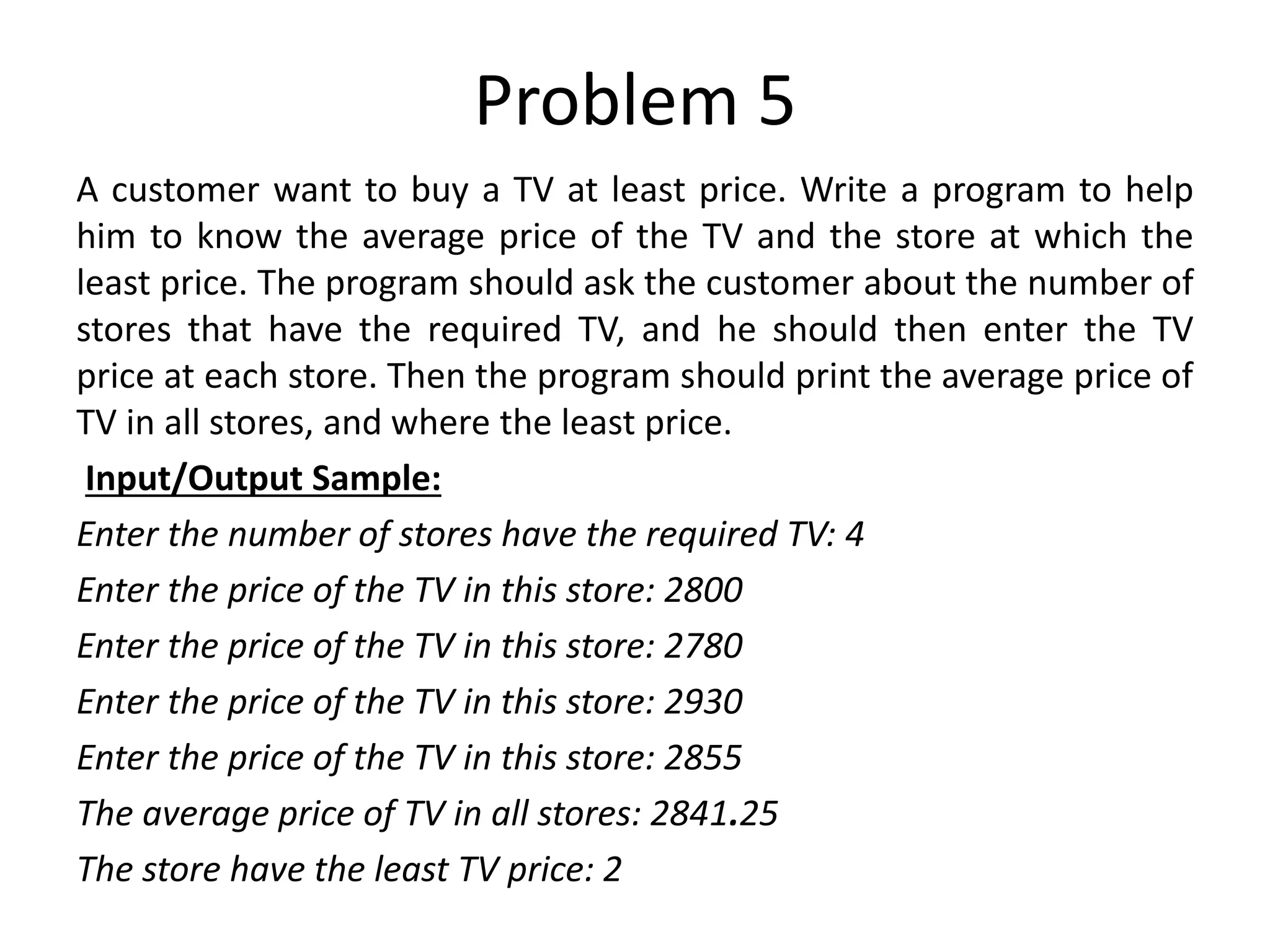 Problem 5 A customer want to buy a TV at least price. Write a program to help him to know the average price of the TV and the store at which the least price. The program should ask the customer about the number of stores that have the required TV, and he should then enter the TV price at each store. Then the program should print the average price of TV in all stores, and where the least price. Input/Output Sample: Enter the number of stores have the required TV: 4 Enter the price of the TV in this store: 2800 Enter the price of the TV in this store: 2780 Enter the price of the TV in this store: 2930 Enter the price of the TV in this store: 2855 The average price of TV in all stores: 2841.25 The store have the least TV price: 2 
