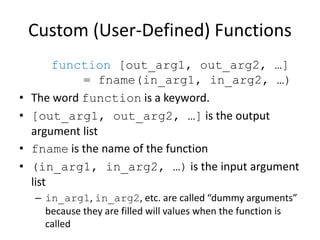 Custom (User-Defined) Functions
function [out_arg1, out_arg2, …]
= fname(in_arg1, in_arg2, …)
• The word function is a keyword.
• [out_arg1, out_arg2, …] is the output
argument list
• fname is the name of the function
• (in_arg1, in_arg2, …) is the input argument
list
– in_arg1, in_arg2, etc. are called “dummy arguments”
because they are filled will values when the function is
called
 