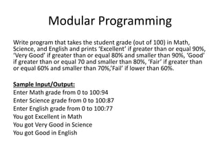 Modular Programming
Write program that takes the student grade (out of 100) in Math,
Science, and English and prints ‘Excellent’ if greater than or equal 90%,
‘Very Good’ if greater than or equal 80% and smaller than 90%, ‘Good’
if greater than or equal 70 and smaller than 80%, ‘Fair’ if greater than
or equal 60% and smaller than 70%,’Fail’ if lower than 60%.
Sample Input/Output:
Enter Math grade from 0 to 100:94
Enter Science grade from 0 to 100:87
Enter English grade from 0 to 100:77
You got Excellent in Math
You got Very Good in Science
You got Good in English
 