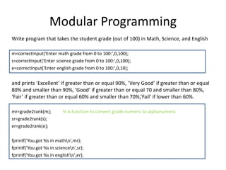 Modular Programming
Write program that takes the student grade (out of 100) in Math, Science, and English
m=correctInput('Enter math grade from 0 to 100:',0,100);
s=correctInput('Enter science grade from 0 to 100:',0,100);
e=correctInput('Enter english grade from 0 to 100:',0,10);
and prints ‘Excellent’ if greater than or equal 90%, ‘Very Good’ if greater than or equal
80% and smaller than 90%, ‘Good’ if greater than or equal 70 and smaller than 80%,
‘Fair’ if greater than or equal 60% and smaller than 70%,’Fail’ if lower than 60%.
mr=grade2rank(m); % A function to convert grade numeric to alphanumeric
sr=grade2rank(s);
er=grade2rank(e);
fprintf('You got %s in mathn',mr);
fprintf('You got %s in sciencen',sr);
fprintf('You got %s in englishn',er);
 