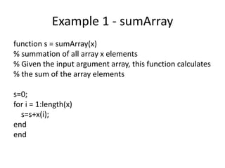 Example 1 - sumArray
function s = sumArray(x)
% summation of all array x elements
% Given the input argument array, this function calculates
% the sum of the array elements
s=0;
for i = 1:length(x)
s=s+x(i);
end
end
 