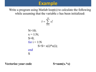 Example
Write a program using Matlab loop(s) to calculate the following
while assuming that the variable x has been initialized:
𝑆 =
𝑖=1
10
𝑥𝑖
2
N=10;
x = 1:N;
S=0;
for i = 1:N
S=S+ x(i)*x(i);
end
S
Vectorize your code S=sum(x.*x)
 