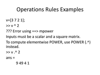 Operations Rules Examples
v=[3 7 2 1];
>> v ^ 2
??? Error using ==> mpower
Inputs must be a scalar and a square matrix.
To compute elementwise POWER, use POWER (.^)
instead.
>> v .^ 2
ans =
9 49 4 1
 