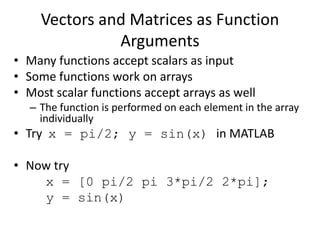 Vectors and Matrices as Function
Arguments
• Many functions accept scalars as input
• Some functions work on arrays
• Most scalar functions accept arrays as well
– The function is performed on each element in the array
individually
• Try x = pi/2; y = sin(x) in MATLAB
• Now try
x = [0 pi/2 pi 3*pi/2 2*pi];
y = sin(x)
 