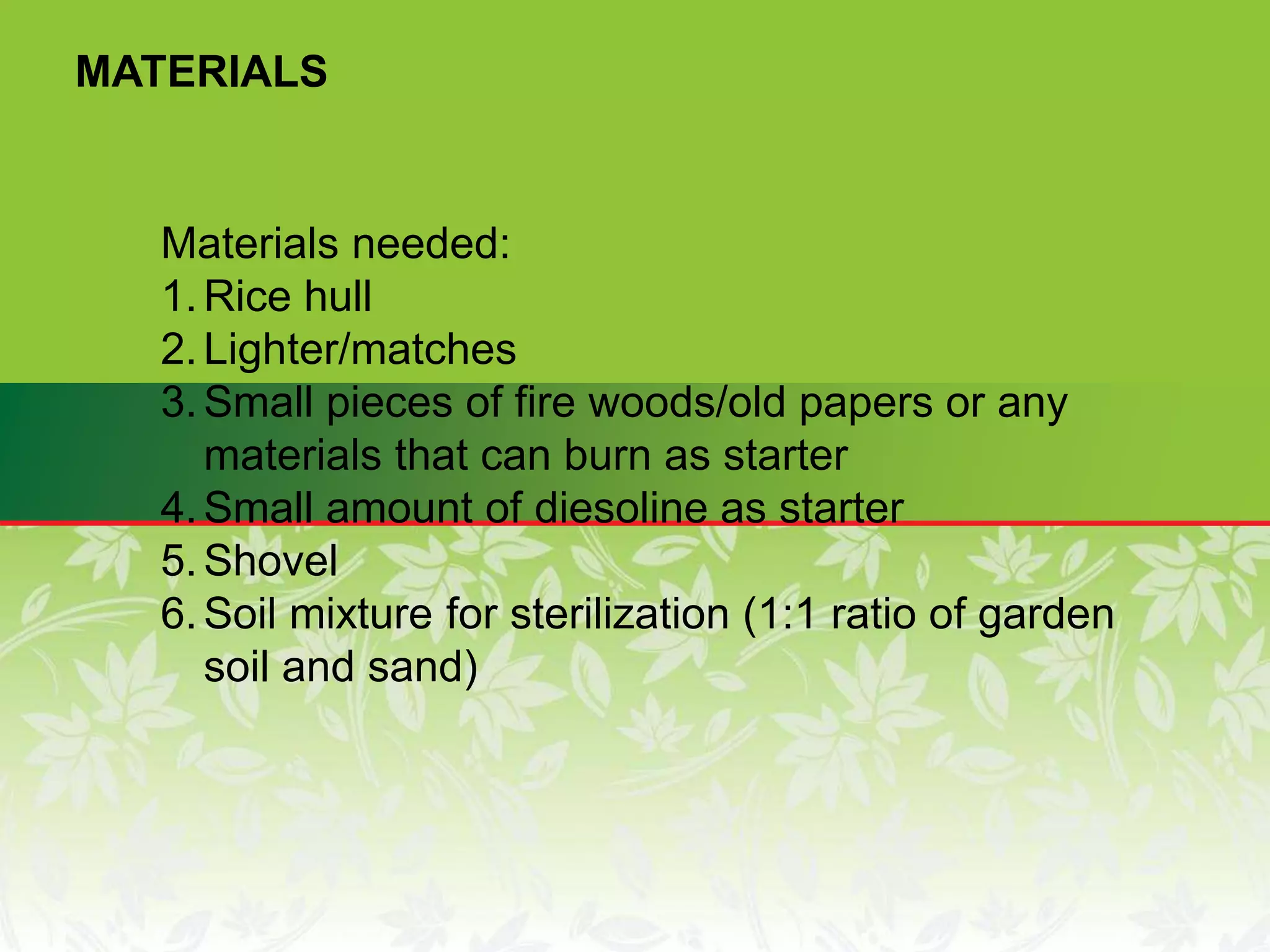 Materials needed:
1.Rice hull
2.Lighter/matches
3.Small pieces of fire woods/old papers or any
materials that can burn as starter
4.Small amount of diesoline as starter
5.Shovel
6.Soil mixture for sterilization (1:1 ratio of garden
soil and sand)
MATERIALS
 