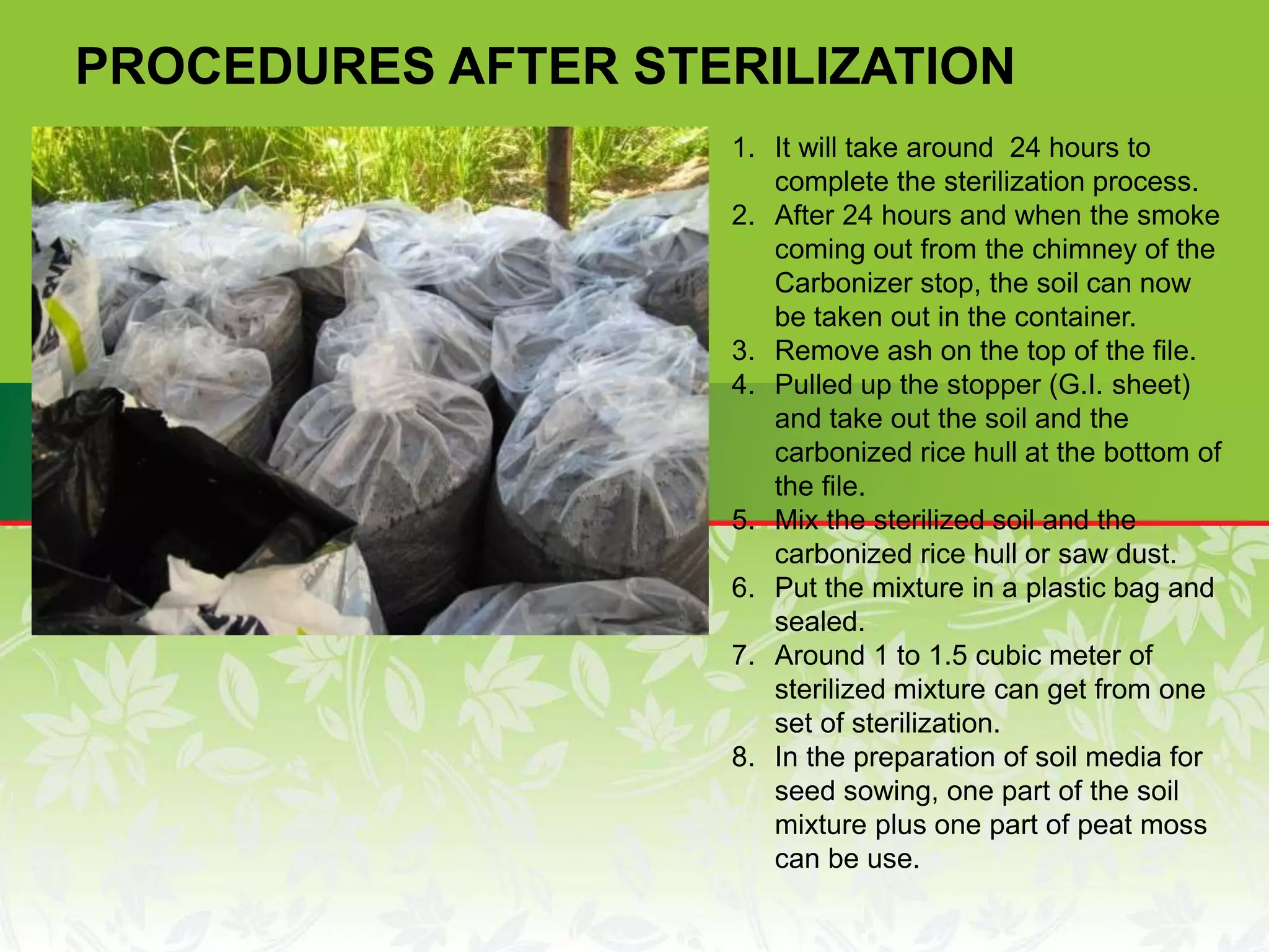 1. It will take around 24 hours to
complete the sterilization process.
2. After 24 hours and when the smoke
coming out from the chimney of the
Carbonizer stop, the soil can now
be taken out in the container.
3. Remove ash on the top of the file.
4. Pulled up the stopper (G.I. sheet)
and take out the soil and the
carbonized rice hull at the bottom of
the file.
5. Mix the sterilized soil and the
carbonized rice hull or saw dust.
6. Put the mixture in a plastic bag and
sealed.
7. Around 1 to 1.5 cubic meter of
sterilized mixture can get from one
set of sterilization.
8. In the preparation of soil media for
seed sowing, one part of the soil
mixture plus one part of peat moss
can be use.
PROCEDURES AFTER STERILIZATION
 