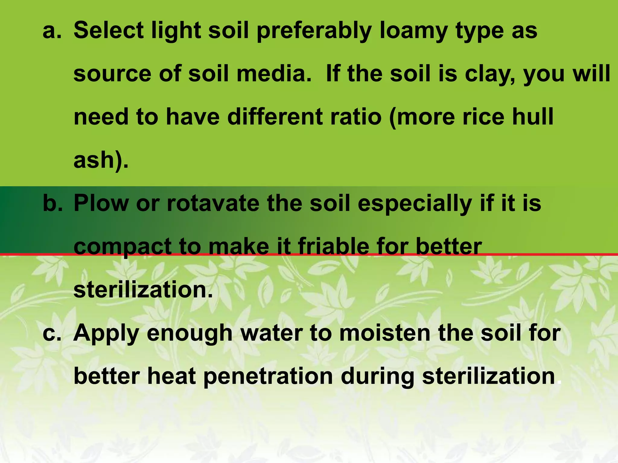 a. Select light soil preferably loamy type as
source of soil media. If the soil is clay, you will
need to have different ratio (more rice hull
ash).
b. Plow or rotavate the soil especially if it is
compact to make it friable for better
sterilization.
c. Apply enough water to moisten the soil for
better heat penetration during sterilization.
 