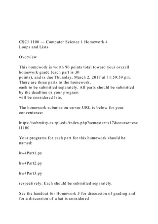 CSCI 1100 — Computer Science 1 Homework 4
Loops and Lists
Overview
This homework is worth 90 points total toward your overall
homework grade (each part is 30
points), and is due Thursday, March 2, 2017 at 11:59:59 pm.
There are three parts to the homework,
each to be submitted separately. All parts should be submitted
by the deadline or your program
will be considered late.
The homework submission server URL is below for your
convenience:
https://submitty.cs.rpi.edu/index.php?semester=s17&course=csc
i1100
Your programs for each part for this homework should be
named:
hw4Part1.py
hw4Part2.py
hw4Part3.py
respectively. Each should be submitted separately.
See the handout for Homework 3 for discussion of grading and
for a discussion of what is considered
 