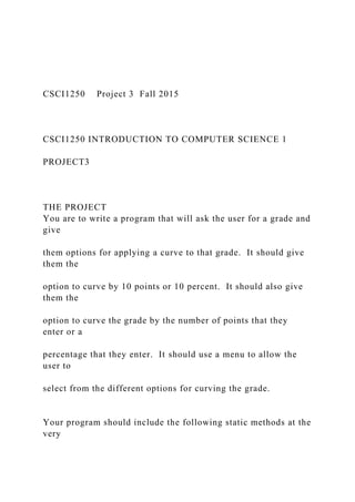 CSCI1250 Project 3 Fall 2015
CSCI1250 INTRODUCTION TO COMPUTER SCIENCE 1
PROJECT3
THE PROJECT
You are to write a program that will ask the user for a grade and
give
them options for applying a curve to that grade. It should give
them the
option to curve by 10 points or 10 percent. It should also give
them the
option to curve the grade by the number of points that they
enter or a
percentage that they enter. It should use a menu to allow the
user to
select from the different options for curving the grade.
Your program should include the following static methods at the
very
 