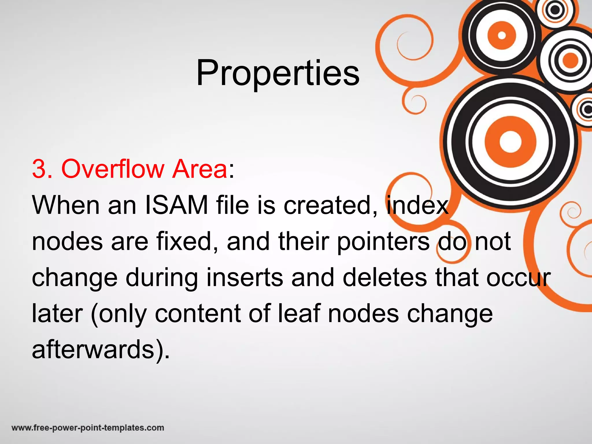 Properties 3. Overflow Area : When an ISAM file is created, index  nodes are fixed, and their pointers do not change during inserts and deletes that occur later (only content of leaf nodes change afterwards). 