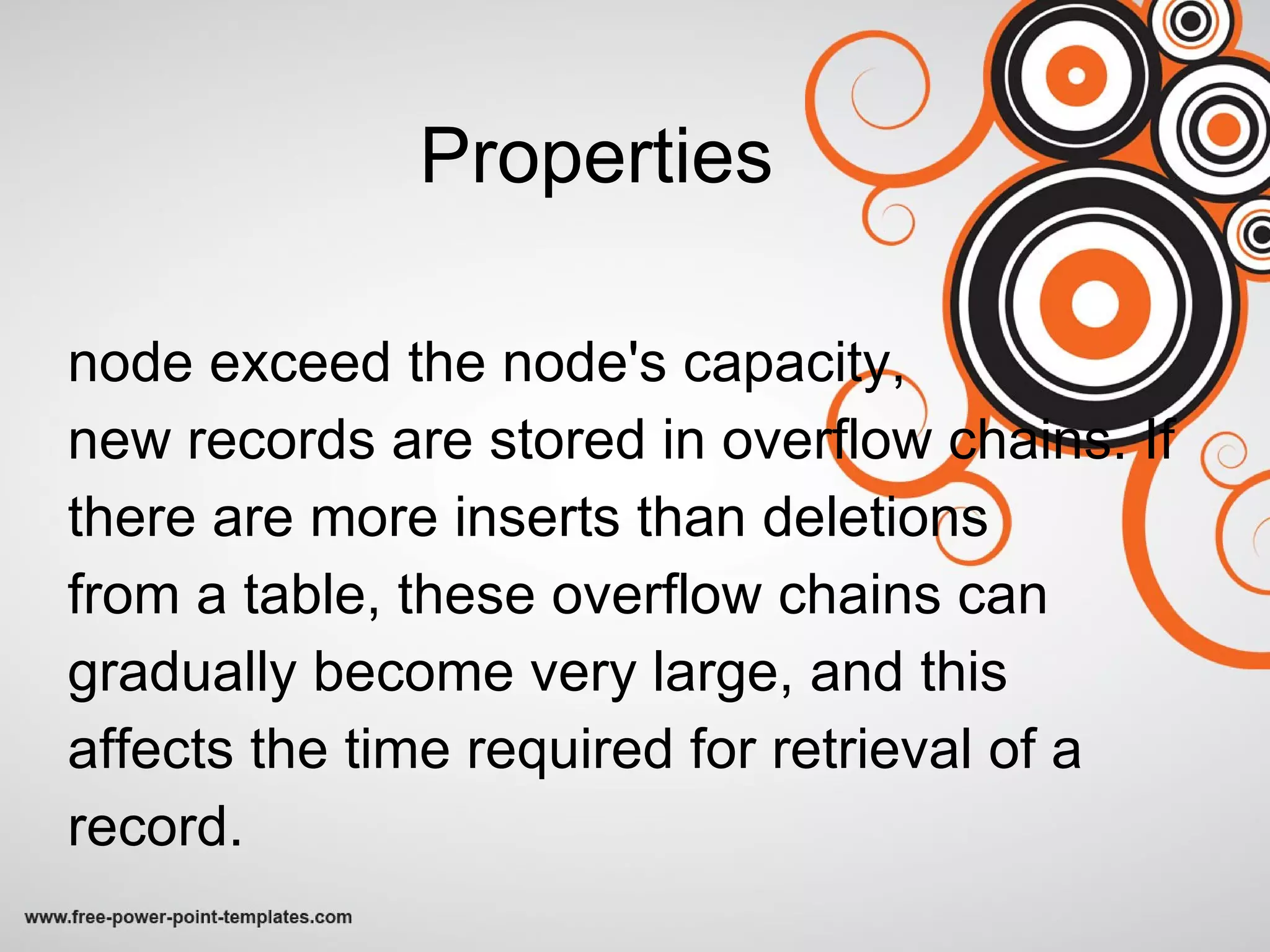 Properties node exceed the node's capacity,  new records are stored in overflow chains. If there are more inserts than deletions from a table, these overflow chains can gradually become very large, and this affects the time required for retrieval of a record. 