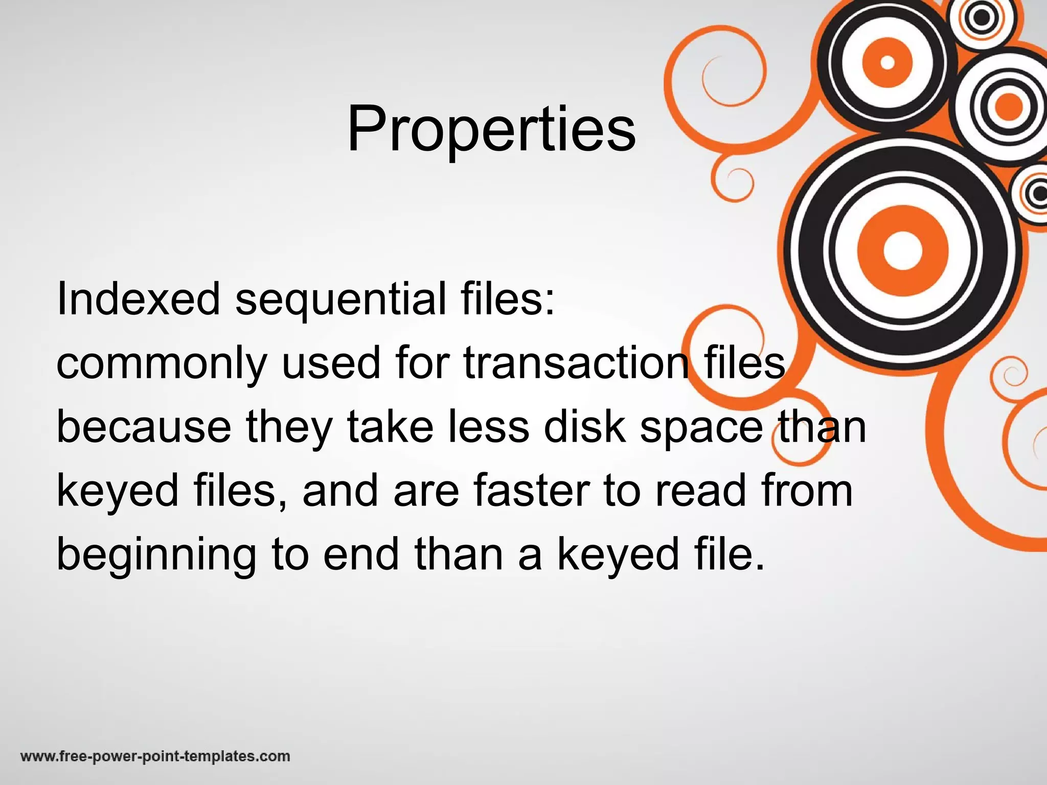 Properties Indexed sequential files:  commonly used for transaction files  because they take less disk space than keyed files, and are faster to read from beginning to end than a keyed file.  