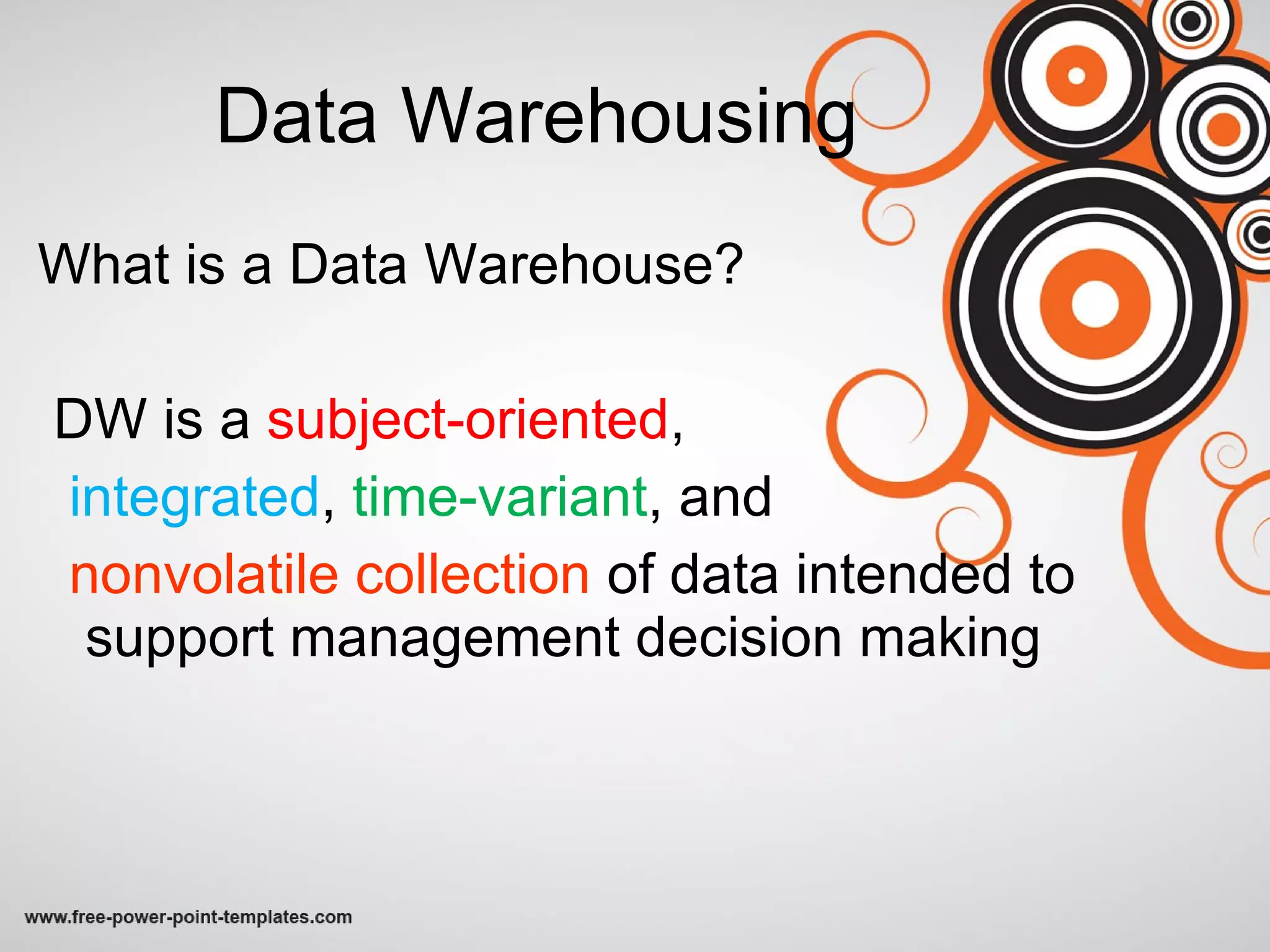 Data Warehousing What is a Data Warehouse? DW is a  subject-oriented ,  integrated ,  time-variant , and  nonvolatile collection  of data intended to support management decision making 