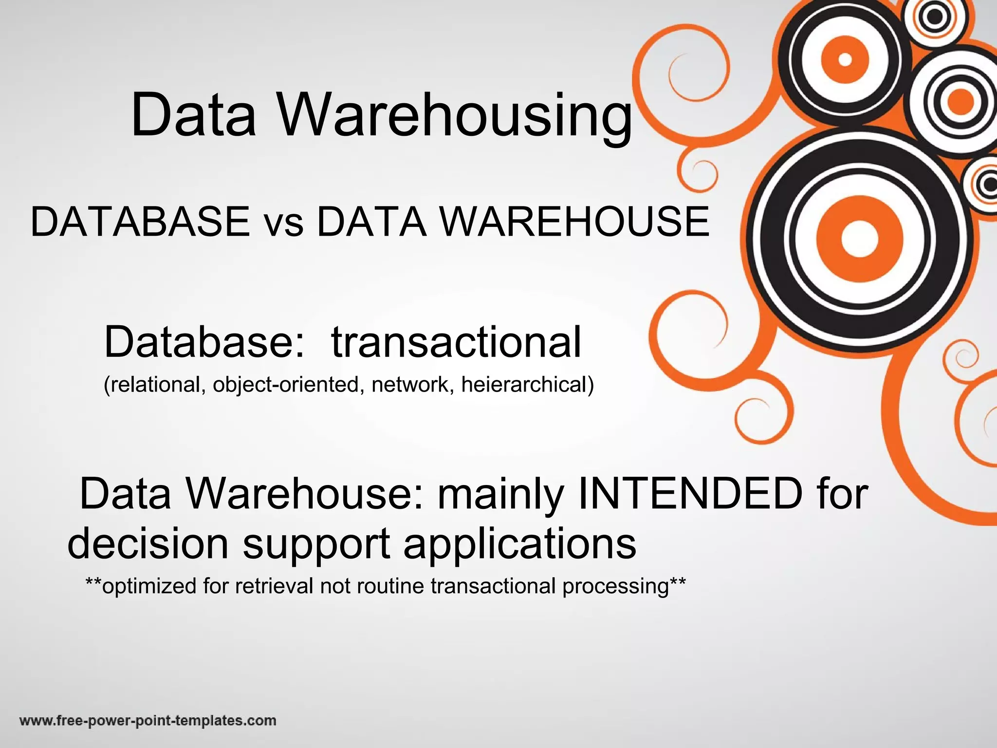 Data Warehousing DATABASE vs DATA WAREHOUSE Database:  transactional  (relational, object-oriented, network, heierarchical) Data Warehouse: mainly INTENDED for decision support applications **optimized for retrieval not routine transactional processing** 