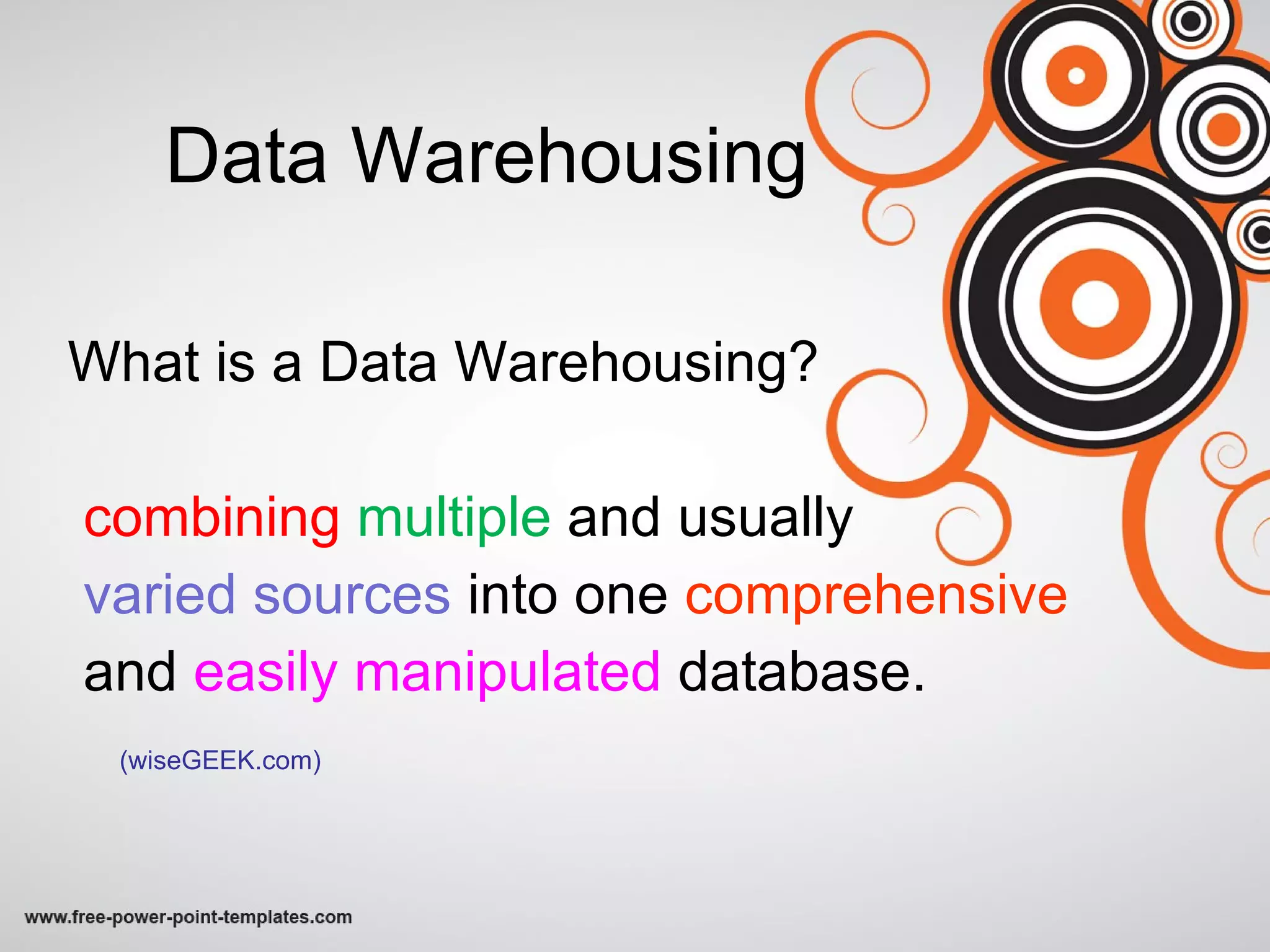 Data Warehousing What is a Data Warehousing? combining  multiple   and usually  varied sources  into one  comprehensive  and  easily manipulated  database.  (wiseGEEK.com) 