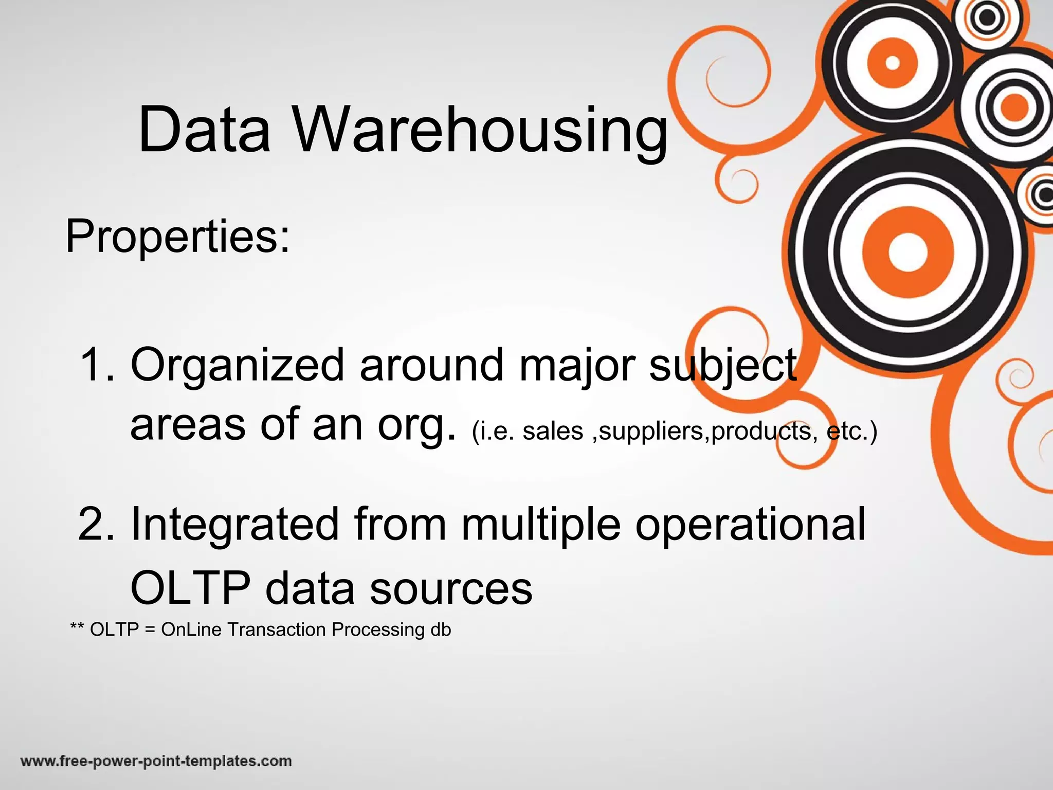 Data Warehousing Properties: 1. Organized around major subject areas of an org.  (i.e. sales ,suppliers,products, etc.) 2. Integrated from multiple operational  OLTP data sources ** OLTP = OnLine Transaction Processing db  