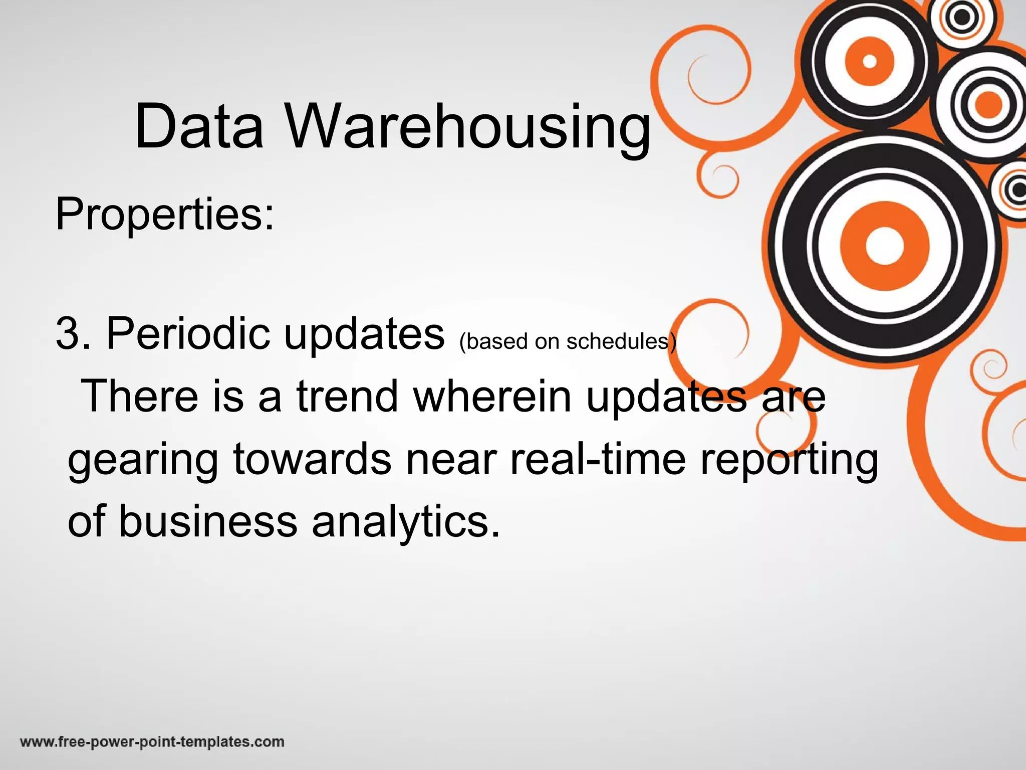 Data Warehousing Properties: 3. Periodic updates  (based on schedules) There is a trend wherein updates are gearing towards near real-time reporting  of business analytics. 