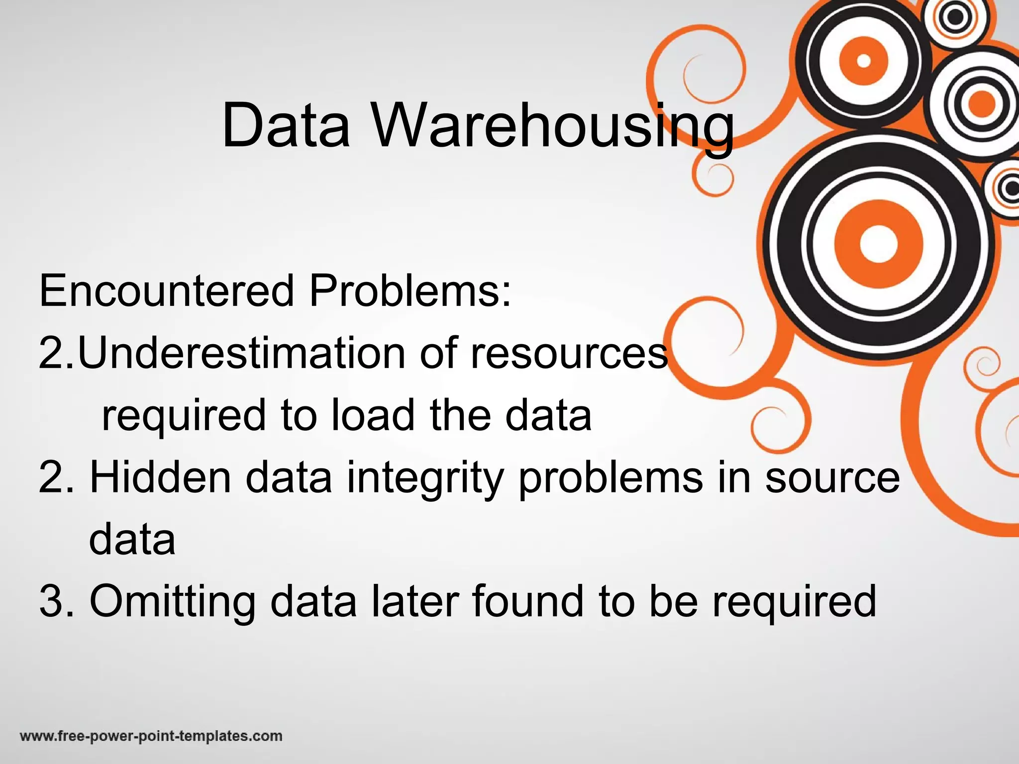 Data Warehousing Encountered Problems: Underestimation of resources required to load the data 2. Hidden data integrity problems in source  data 3. Omitting data later found to be required 