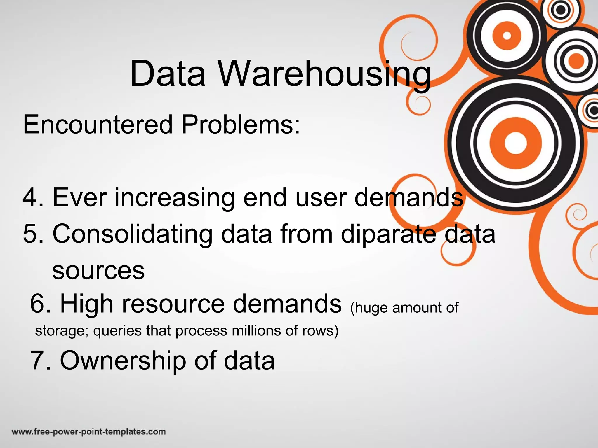 Data Warehousing Encountered Problems: 4. Ever increasing end user demands 5. Consolidating data from diparate data sources 6. High resource demands  (huge amount of  storage; queries that process millions of rows) 7. Ownership of data  
