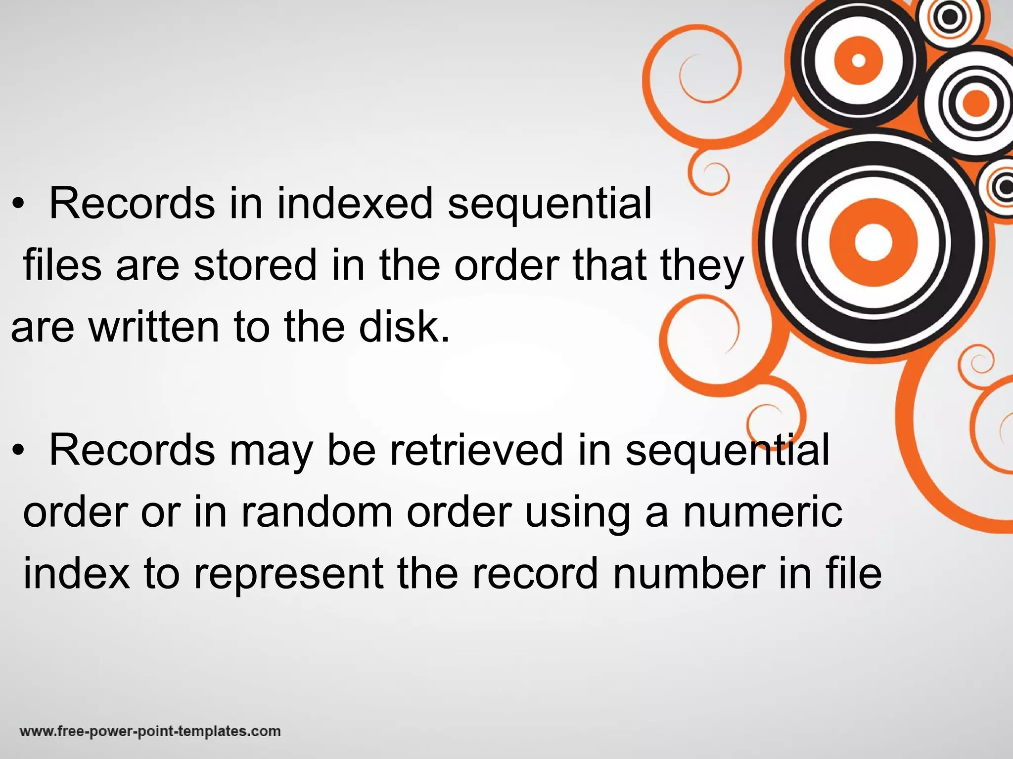 Records in indexed sequential  files are stored in the order that they  are written to the disk. Records may be retrieved in sequential order or in random order using a numeric index to represent the record number in file 