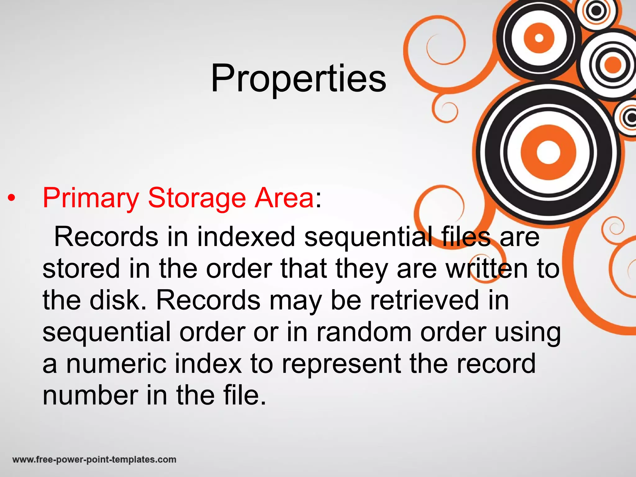 Properties Primary Storage Area : Records in indexed sequential files are stored in the order that they are written to the disk. Records may be retrieved in sequential order or in random order using a numeric index to represent the record number in the file.   