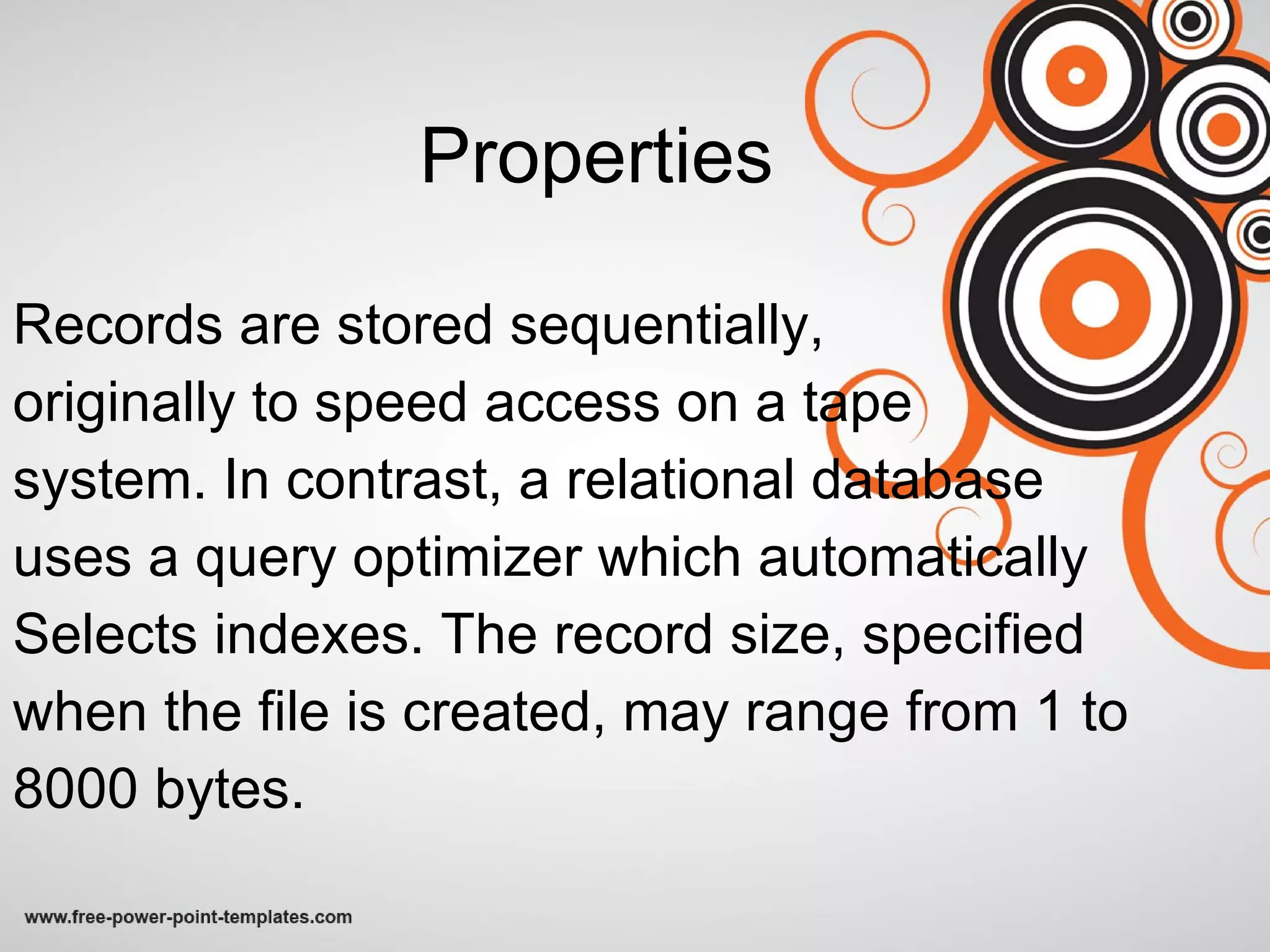 Properties Records are stored sequentially,  originally to speed access on a tape system. In contrast, a relational database uses a query optimizer which automatically Selects indexes. The record size, specified when the file is created, may range from 1 to 8000 bytes. 