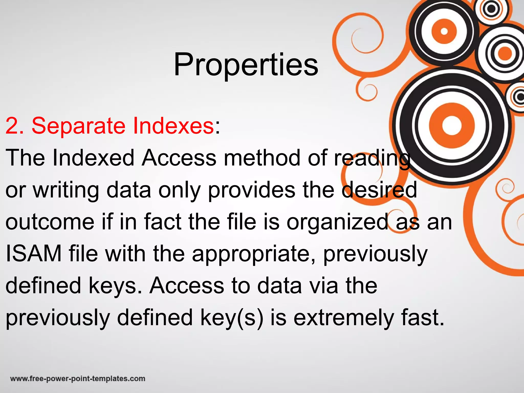 Properties 2. Separate Indexes : The Indexed Access method of reading  or writing data only provides the desired outcome if in fact the file is organized as an ISAM file with the appropriate, previously defined keys. Access to data via the previously defined key(s) is extremely fast. 