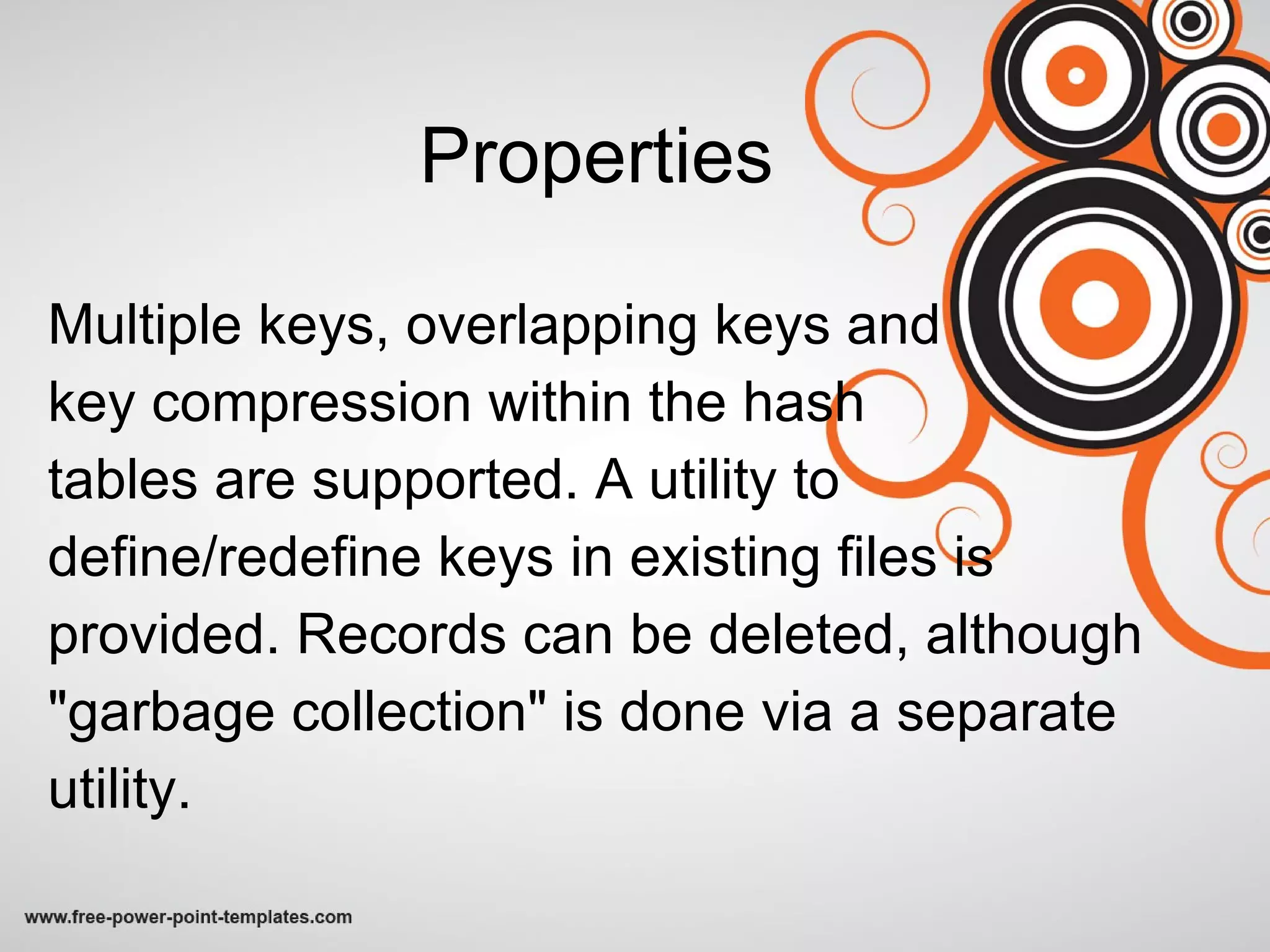 Properties Multiple keys, overlapping keys and  key compression within the hash  tables are supported. A utility to define/redefine keys in existing files is provided. Records can be deleted, although &quot;garbage collection&quot; is done via a separate utility. 