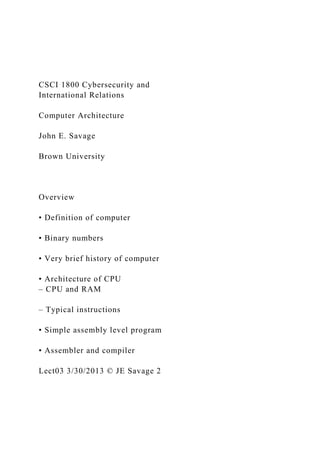 CSCI 1800 Cybersecurity and
International Relations
Computer Architecture
John E. Savage
Brown University
Overview
• Definition of computer
• Binary numbers
• Very brief history of computer
• Architecture of CPU
– CPU and RAM
– Typical instructions
• Simple assembly level program
• Assembler and compiler
Lect03 3/30/2013 © JE Savage 2
 