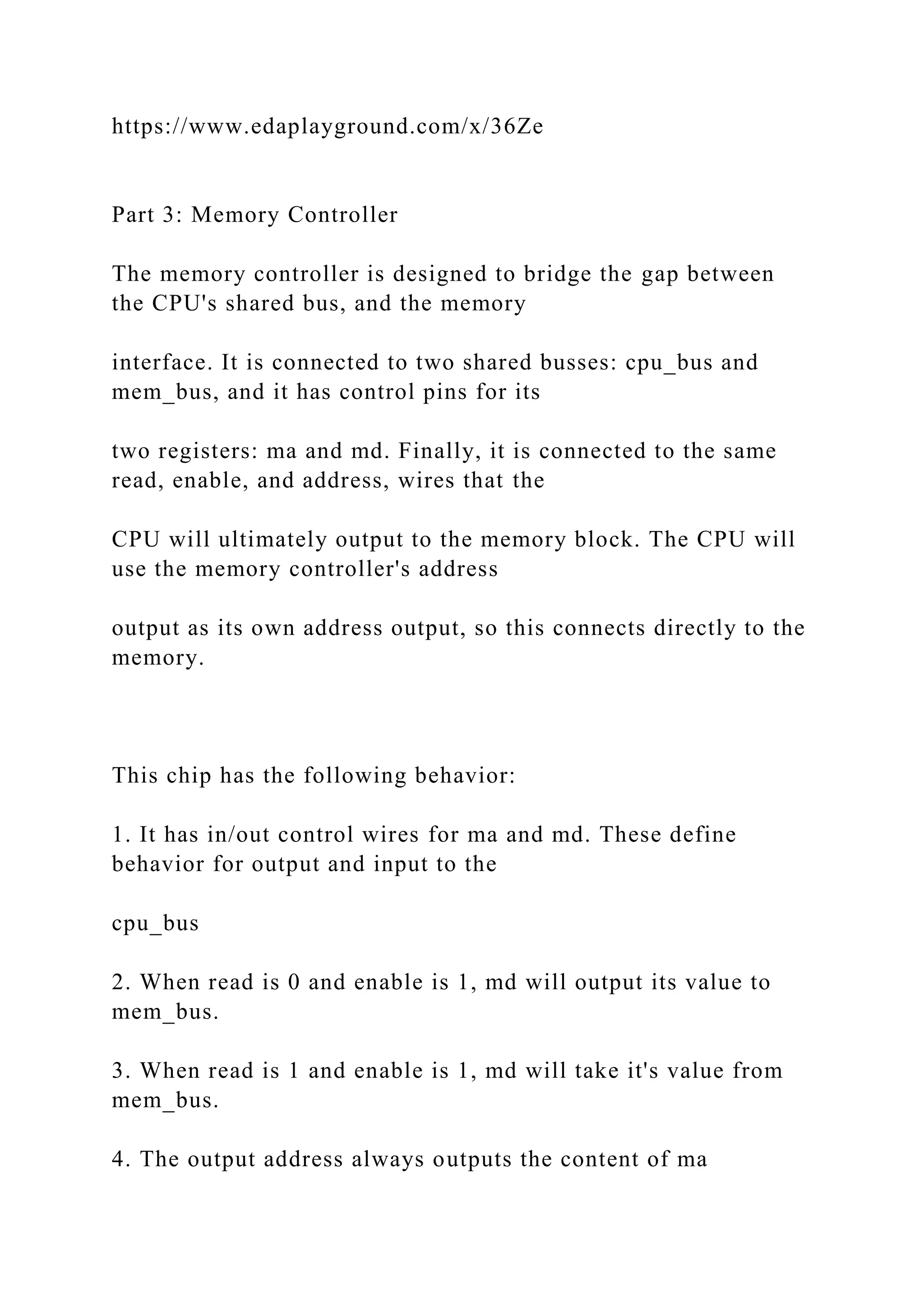 https://www.edaplayground.com/x/36Ze
Part 3: Memory Controller
The memory controller is designed to bridge the gap between
the CPU's shared bus, and the memory
interface. It is connected to two shared busses: cpu_bus and
mem_bus, and it has control pins for its
two registers: ma and md. Finally, it is connected to the same
read, enable, and address, wires that the
CPU will ultimately output to the memory block. The CPU will
use the memory controller's address
output as its own address output, so this connects directly to the
memory.
This chip has the following behavior:
1. It has in/out control wires for ma and md. These define
behavior for output and input to the
cpu_bus
2. When read is 0 and enable is 1, md will output its value to
mem_bus.
3. When read is 1 and enable is 1, md will take it's value from
mem_bus.
4. The output address always outputs the content of ma
 