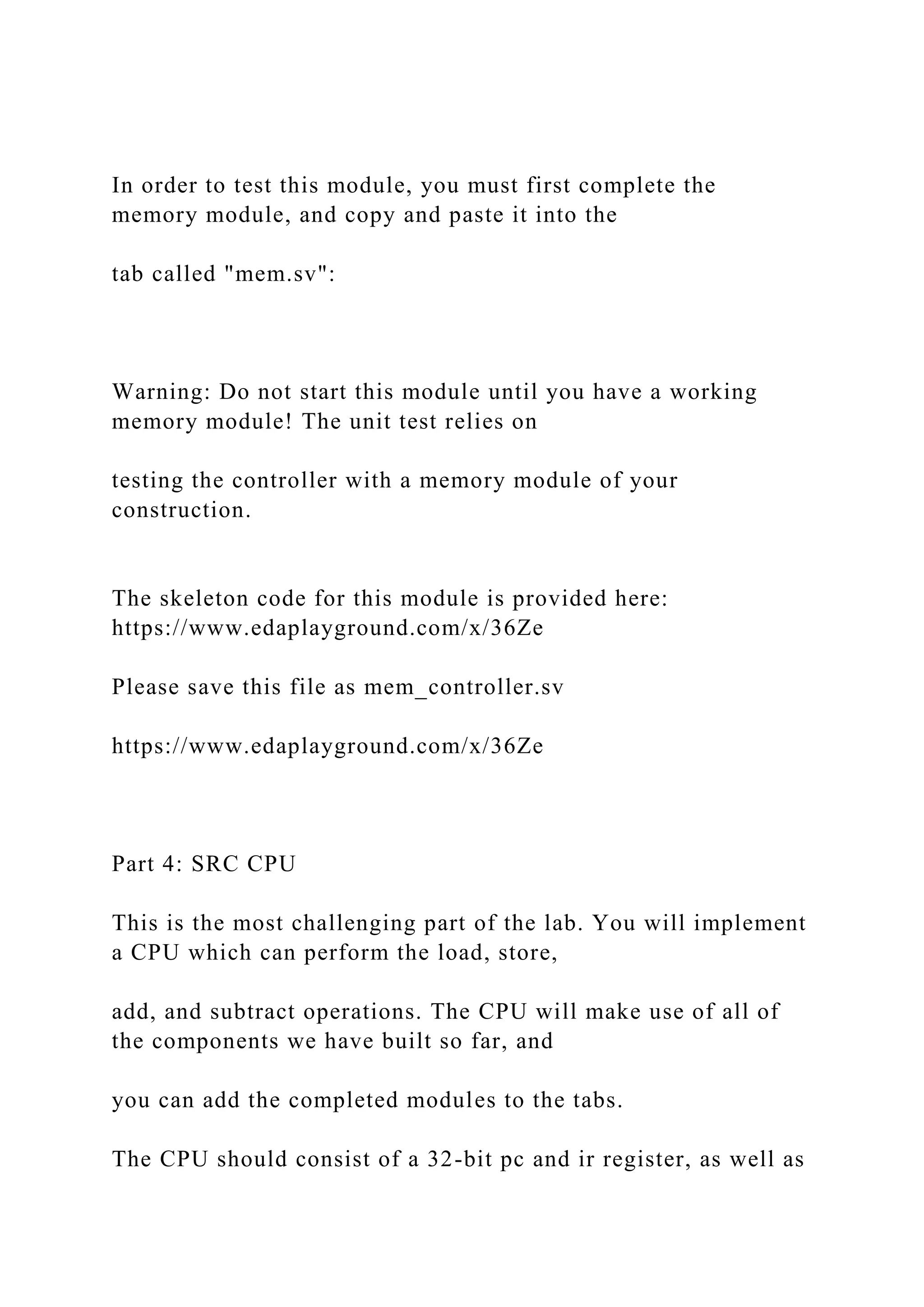 In order to test this module, you must first complete the
memory module, and copy and paste it into the
tab called "mem.sv":
Warning: Do not start this module until you have a working
memory module! The unit test relies on
testing the controller with a memory module of your
construction.
The skeleton code for this module is provided here:
https://www.edaplayground.com/x/36Ze
Please save this file as mem_controller.sv
https://www.edaplayground.com/x/36Ze
Part 4: SRC CPU
This is the most challenging part of the lab. You will implement
a CPU which can perform the load, store,
add, and subtract operations. The CPU will make use of all of
the components we have built so far, and
you can add the completed modules to the tabs.
The CPU should consist of a 32-bit pc and ir register, as well as
 