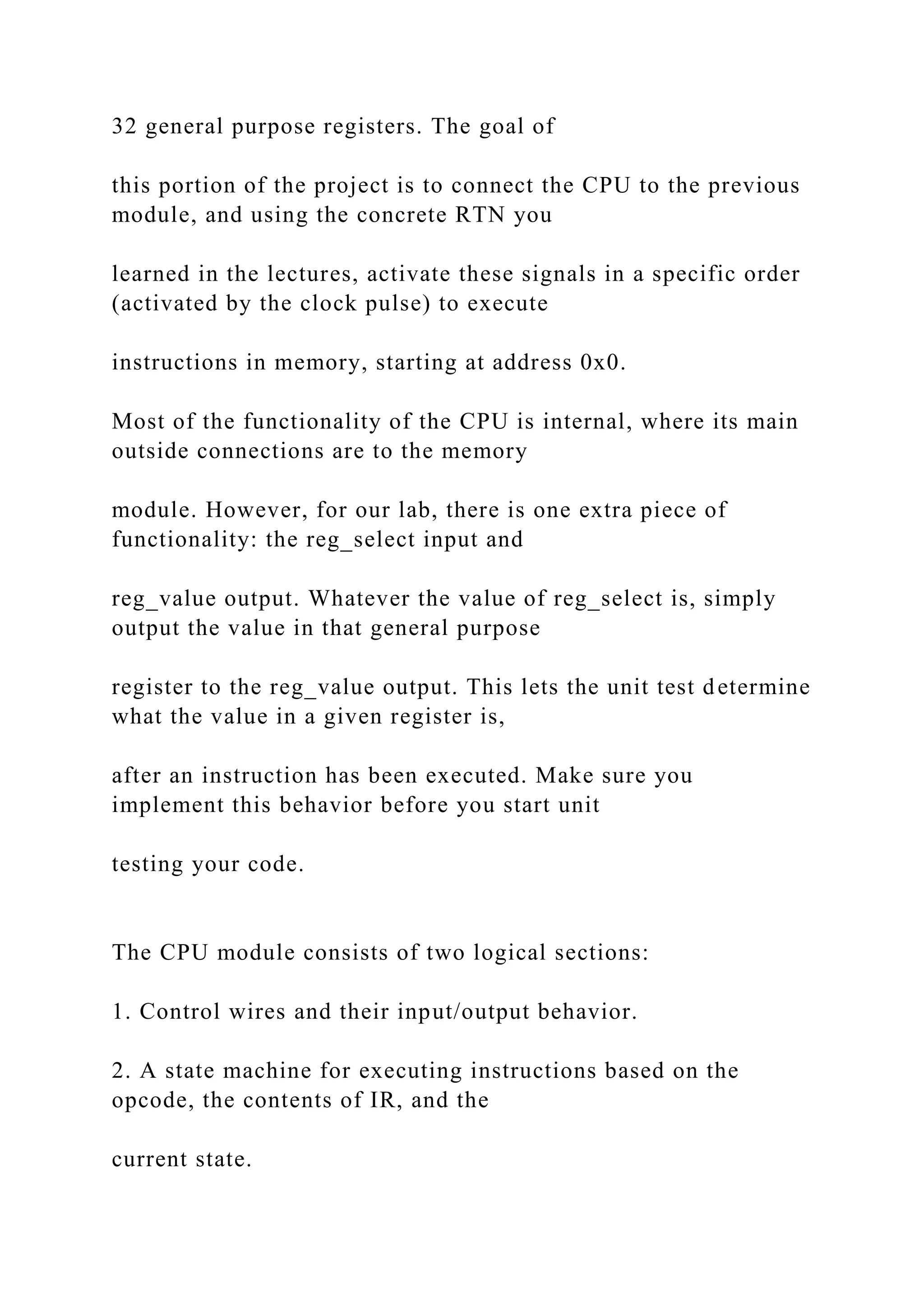 32 general purpose registers. The goal of
this portion of the project is to connect the CPU to the previous
module, and using the concrete RTN you
learned in the lectures, activate these signals in a specific order
(activated by the clock pulse) to execute
instructions in memory, starting at address 0x0.
Most of the functionality of the CPU is internal, where its main
outside connections are to the memory
module. However, for our lab, there is one extra piece of
functionality: the reg_select input and
reg_value output. Whatever the value of reg_select is, simply
output the value in that general purpose
register to the reg_value output. This lets the unit test determine
what the value in a given register is,
after an instruction has been executed. Make sure you
implement this behavior before you start unit
testing your code.
The CPU module consists of two logical sections:
1. Control wires and their input/output behavior.
2. A state machine for executing instructions based on the
opcode, the contents of IR, and the
current state.
 