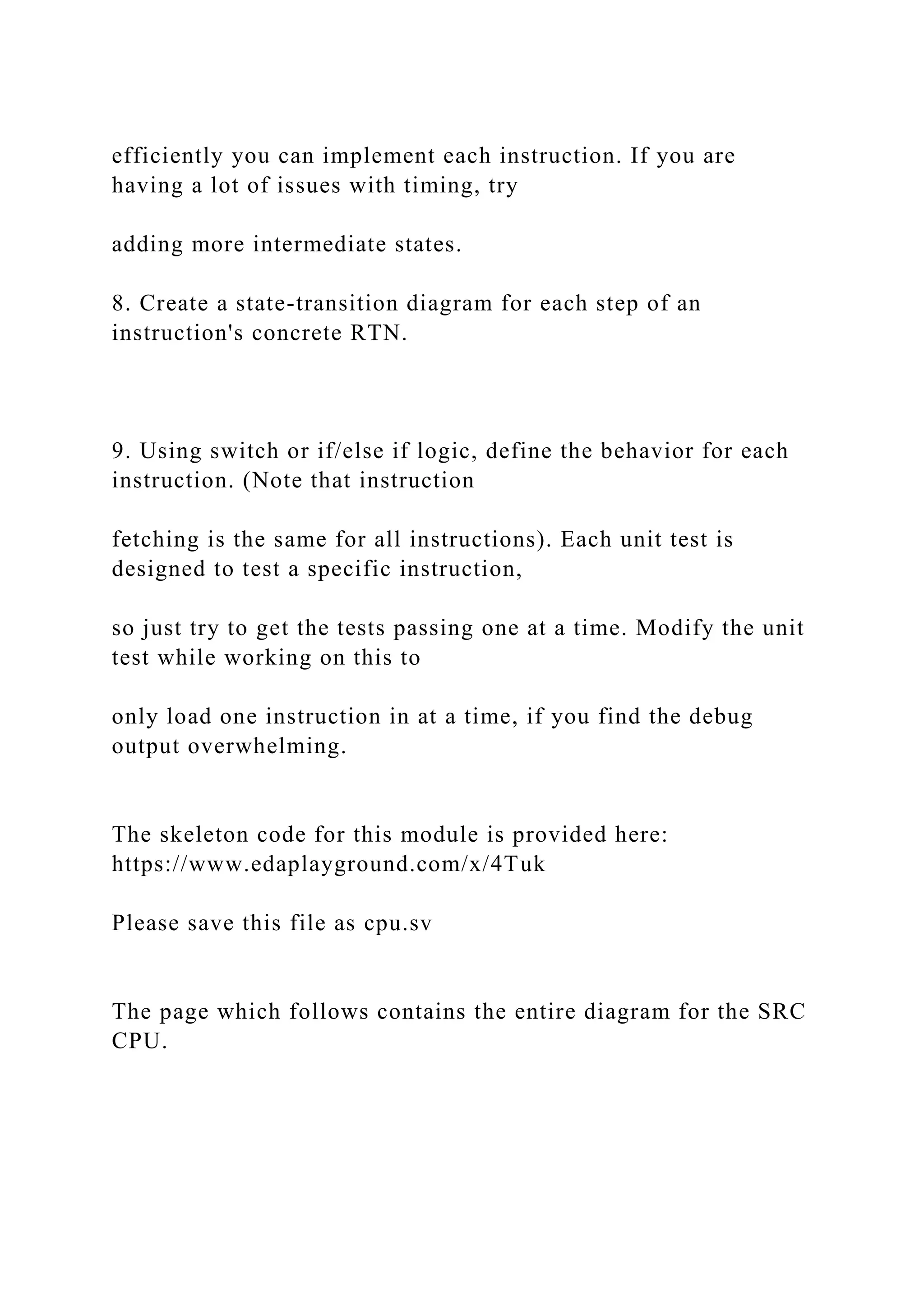 efficiently you can implement each instruction. If you are
having a lot of issues with timing, try
adding more intermediate states.
8. Create a state-transition diagram for each step of an
instruction's concrete RTN.
9. Using switch or if/else if logic, define the behavior for each
instruction. (Note that instruction
fetching is the same for all instructions). Each unit test is
designed to test a specific instruction,
so just try to get the tests passing one at a time. Modify the unit
test while working on this to
only load one instruction in at a time, if you find the debug
output overwhelming.
The skeleton code for this module is provided here:
https://www.edaplayground.com/x/4Tuk
Please save this file as cpu.sv
The page which follows contains the entire diagram for the SRC
CPU.
 