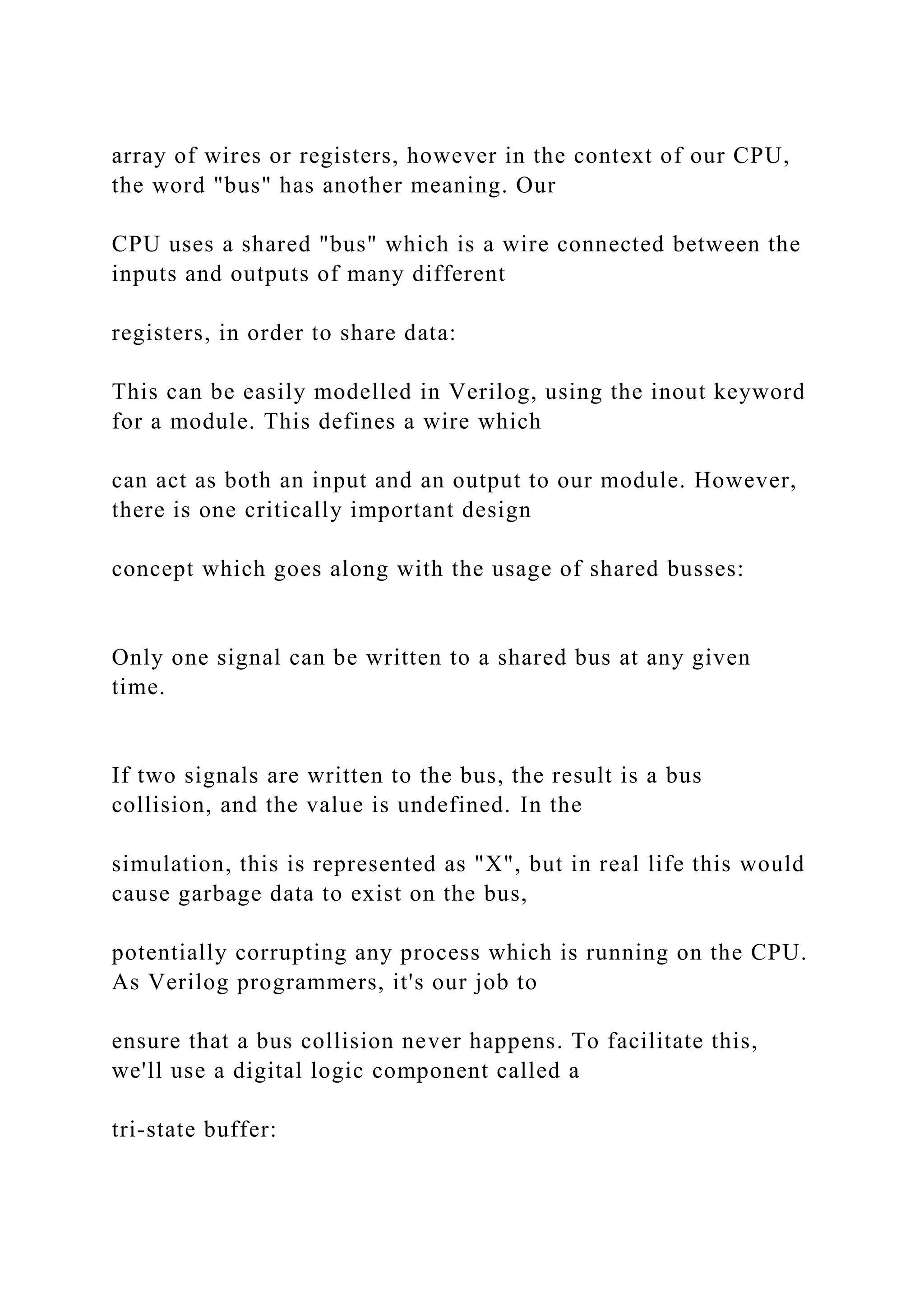 array of wires or registers, however in the context of our CPU,
the word "bus" has another meaning. Our
CPU uses a shared "bus" which is a wire connected between the
inputs and outputs of many different
registers, in order to share data:
This can be easily modelled in Verilog, using the inout keyword
for a module. This defines a wire which
can act as both an input and an output to our module. However,
there is one critically important design
concept which goes along with the usage of shared busses:
Only one signal can be written to a shared bus at any given
time.
If two signals are written to the bus, the result is a bus
collision, and the value is undefined. In the
simulation, this is represented as "X", but in real life this would
cause garbage data to exist on the bus,
potentially corrupting any process which is running on the CPU.
As Verilog programmers, it's our job to
ensure that a bus collision never happens. To facilitate this,
we'll use a digital logic component called a
tri-state buffer:
 