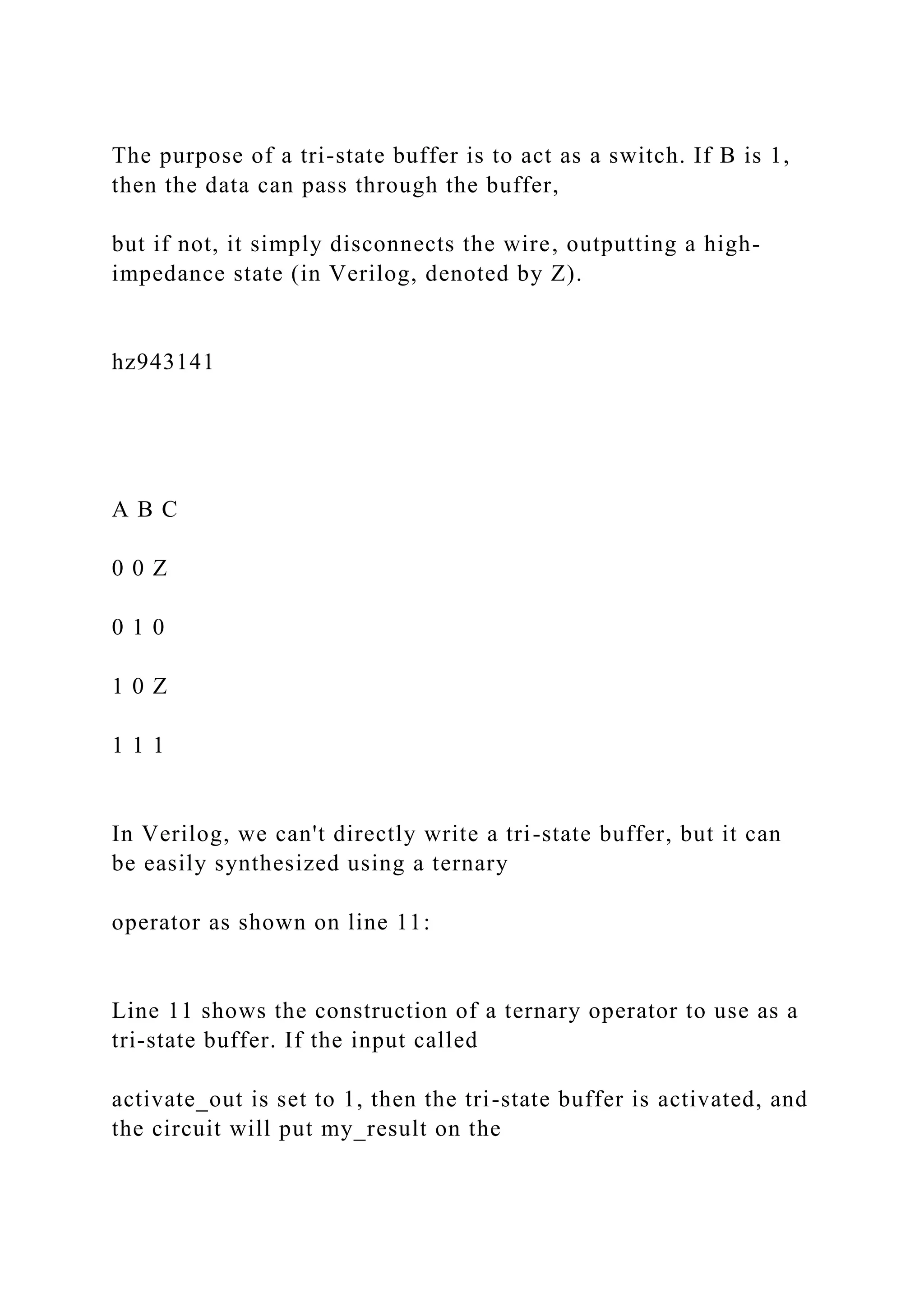 The purpose of a tri-state buffer is to act as a switch. If B is 1,
then the data can pass through the buffer,
but if not, it simply disconnects the wire, outputting a high-
impedance state (in Verilog, denoted by Z).
hz943141
A B C
0 0 Z
0 1 0
1 0 Z
1 1 1
In Verilog, we can't directly write a tri-state buffer, but it can
be easily synthesized using a ternary
operator as shown on line 11:
Line 11 shows the construction of a ternary operator to use as a
tri-state buffer. If the input called
activate_out is set to 1, then the tri-state buffer is activated, and
the circuit will put my_result on the
 