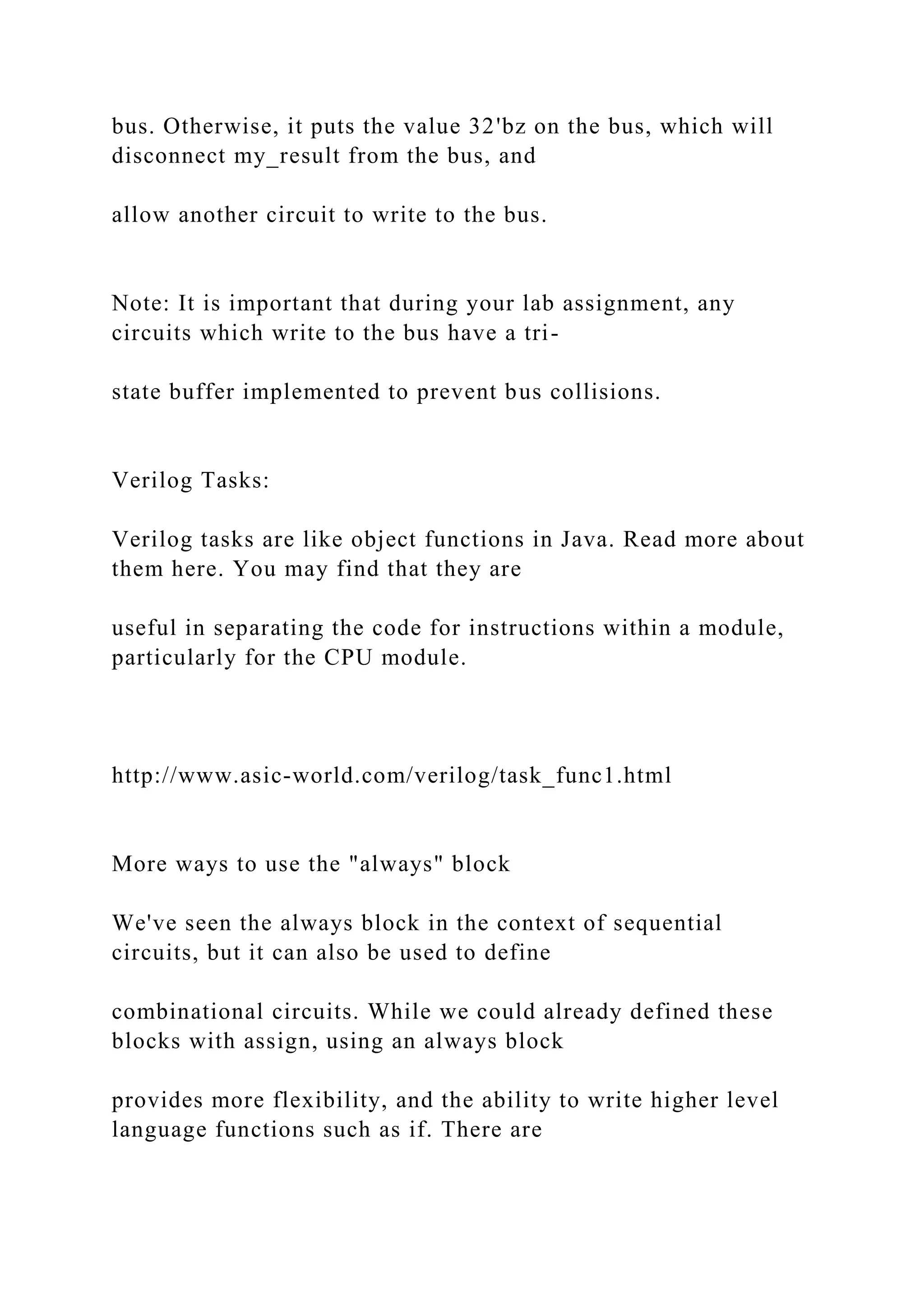 bus. Otherwise, it puts the value 32'bz on the bus, which will
disconnect my_result from the bus, and
allow another circuit to write to the bus.
Note: It is important that during your lab assignment, any
circuits which write to the bus have a tri-
state buffer implemented to prevent bus collisions.
Verilog Tasks:
Verilog tasks are like object functions in Java. Read more about
them here. You may find that they are
useful in separating the code for instructions within a module,
particularly for the CPU module.
http://www.asic-world.com/verilog/task_func1.html
More ways to use the "always" block
We've seen the always block in the context of sequential
circuits, but it can also be used to define
combinational circuits. While we could already defined these
blocks with assign, using an always block
provides more flexibility, and the ability to write higher level
language functions such as if. There are
 