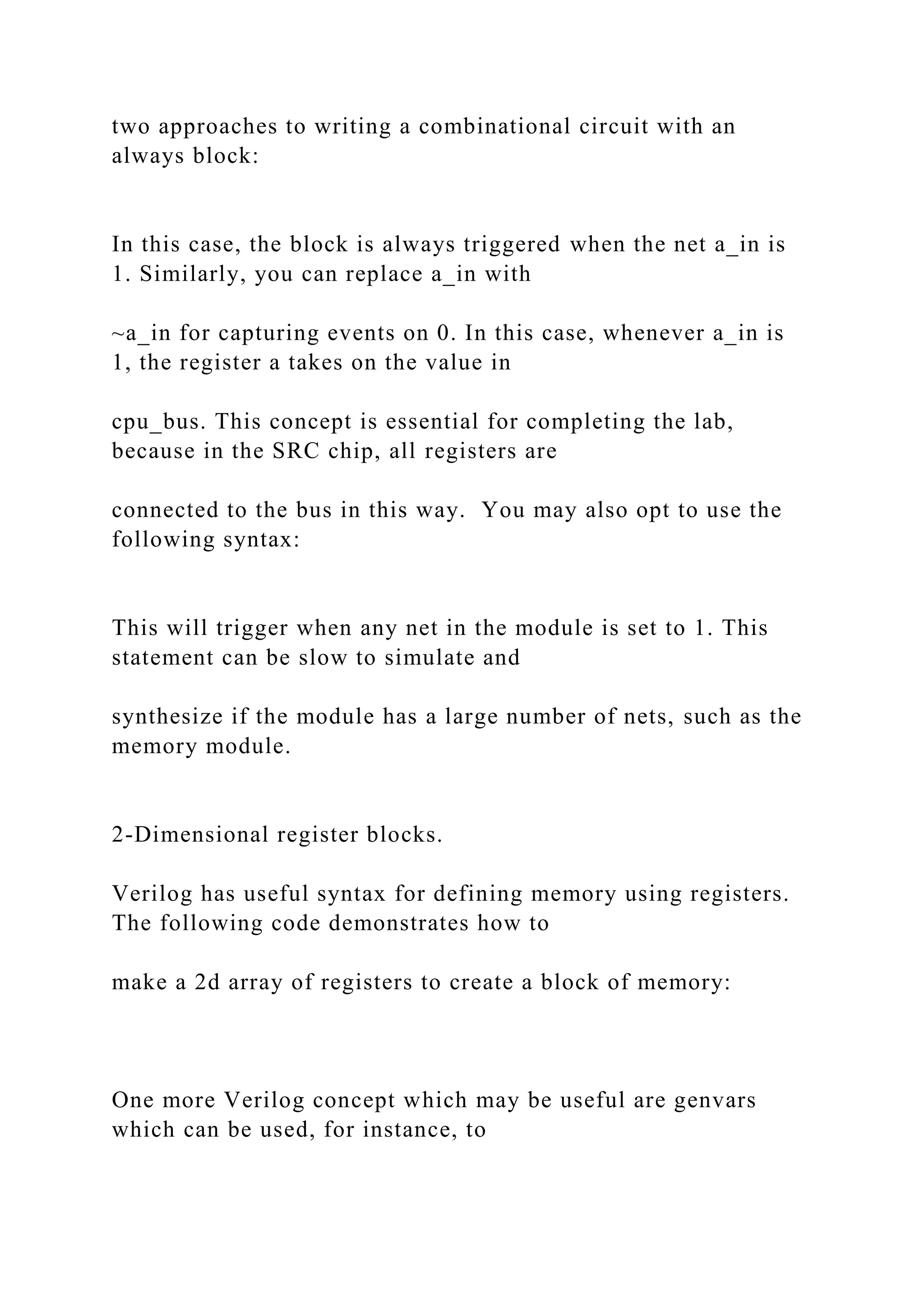 two approaches to writing a combinational circuit with an
always block:
In this case, the block is always triggered when the net a_in is
1. Similarly, you can replace a_in with
~a_in for capturing events on 0. In this case, whenever a_in is
1, the register a takes on the value in
cpu_bus. This concept is essential for completing the lab,
because in the SRC chip, all registers are
connected to the bus in this way. You may also opt to use the
following syntax:
This will trigger when any net in the module is set to 1. This
statement can be slow to simulate and
synthesize if the module has a large number of nets, such as the
memory module.
2-Dimensional register blocks.
Verilog has useful syntax for defining memory using registers.
The following code demonstrates how to
make a 2d array of registers to create a block of memory:
One more Verilog concept which may be useful are genvars
which can be used, for instance, to
 