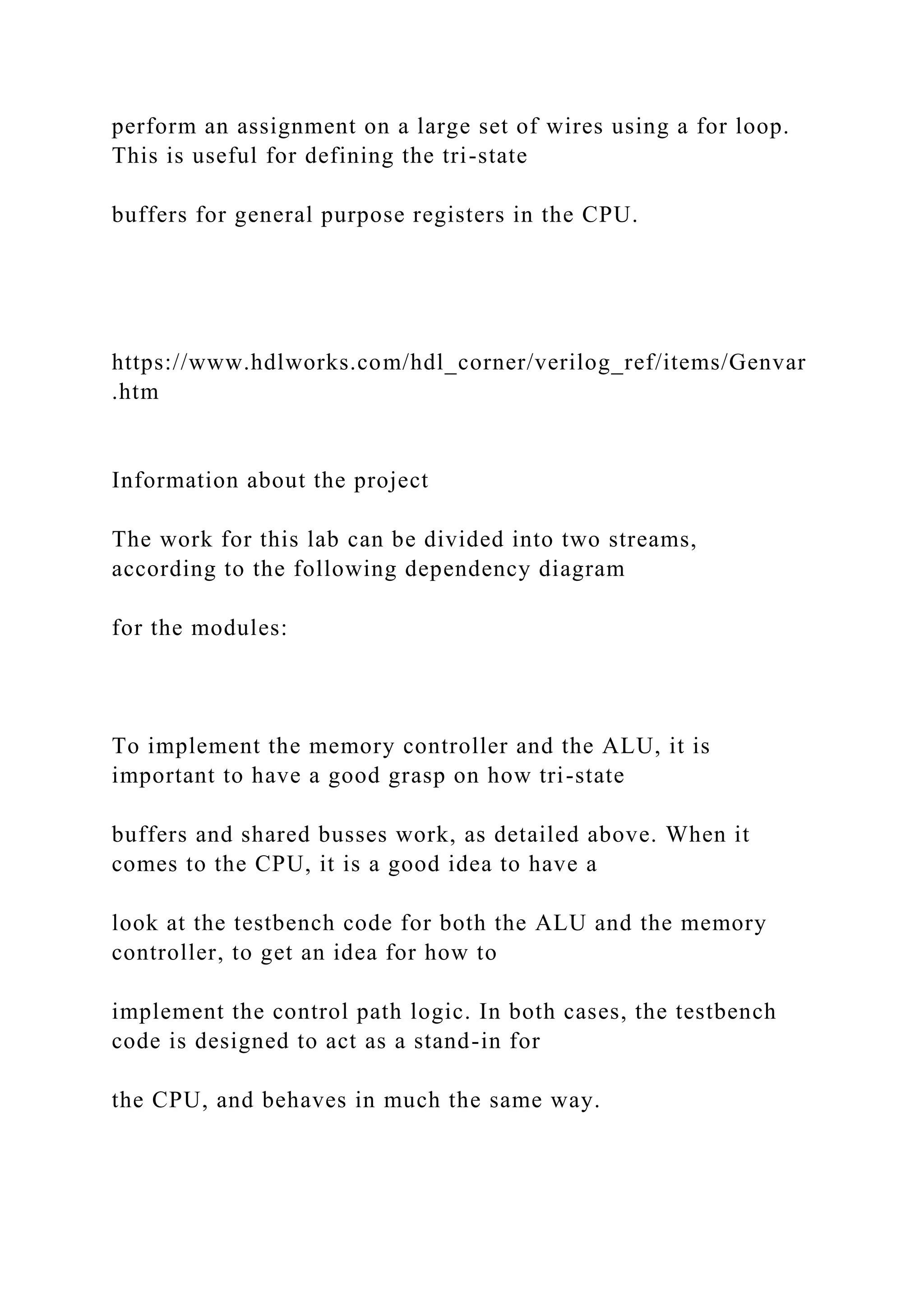 perform an assignment on a large set of wires using a for loop.
This is useful for defining the tri-state
buffers for general purpose registers in the CPU.
https://www.hdlworks.com/hdl_corner/verilog_ref/items/Genvar
.htm
Information about the project
The work for this lab can be divided into two streams,
according to the following dependency diagram
for the modules:
To implement the memory controller and the ALU, it is
important to have a good grasp on how tri-state
buffers and shared busses work, as detailed above. When it
comes to the CPU, it is a good idea to have a
look at the testbench code for both the ALU and the memory
controller, to get an idea for how to
implement the control path logic. In both cases, the testbench
code is designed to act as a stand-in for
the CPU, and behaves in much the same way.
 