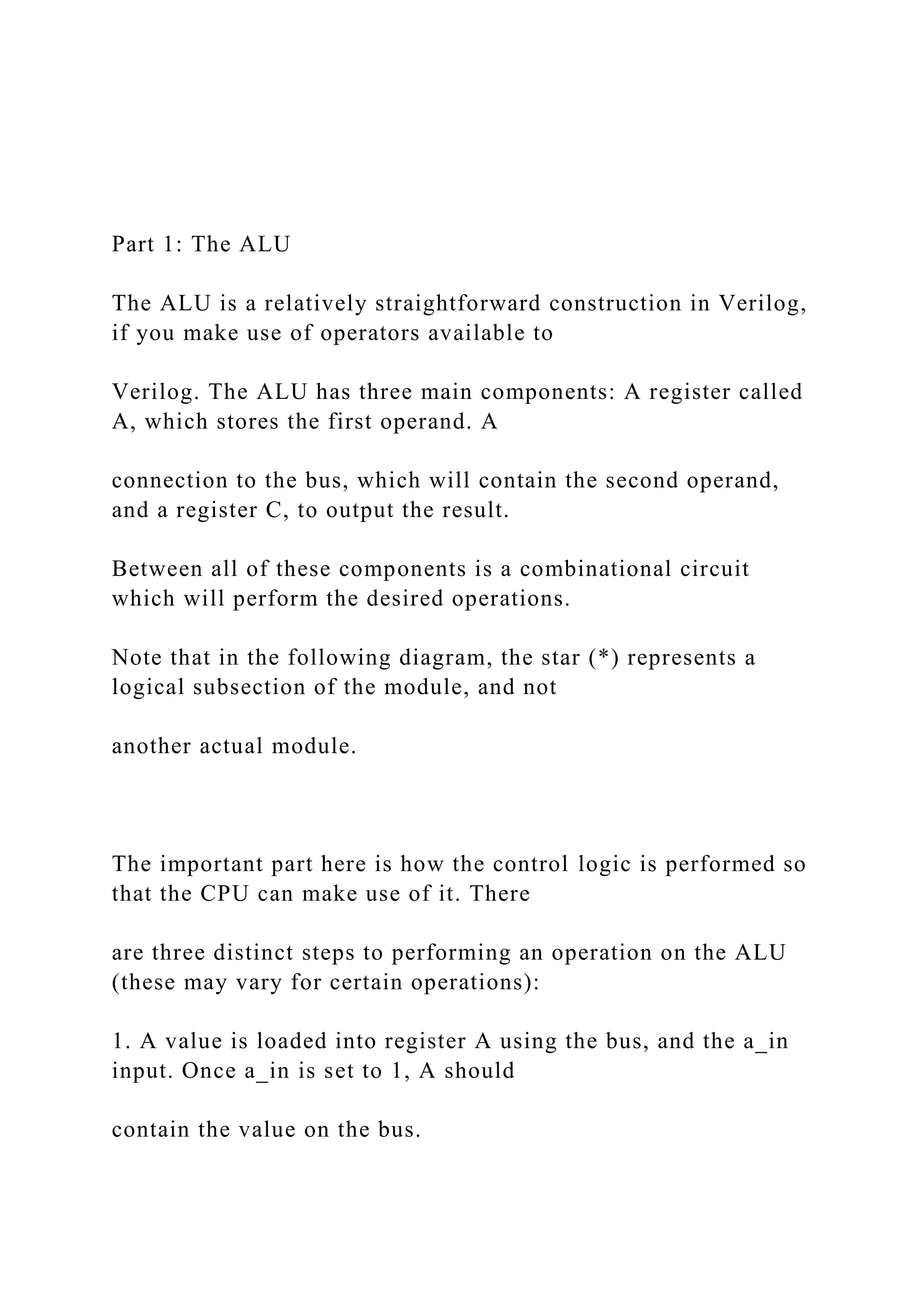 Part 1: The ALU
The ALU is a relatively straightforward construction in Verilog,
if you make use of operators available to
Verilog. The ALU has three main components: A register called
A, which stores the first operand. A
connection to the bus, which will contain the second operand,
and a register C, to output the result.
Between all of these components is a combinational circuit
which will perform the desired operations.
Note that in the following diagram, the star (*) represents a
logical subsection of the module, and not
another actual module.
The important part here is how the control logic is performed so
that the CPU can make use of it. There
are three distinct steps to performing an operation on the ALU
(these may vary for certain operations):
1. A value is loaded into register A using the bus, and the a_in
input. Once a_in is set to 1, A should
contain the value on the bus.
 
