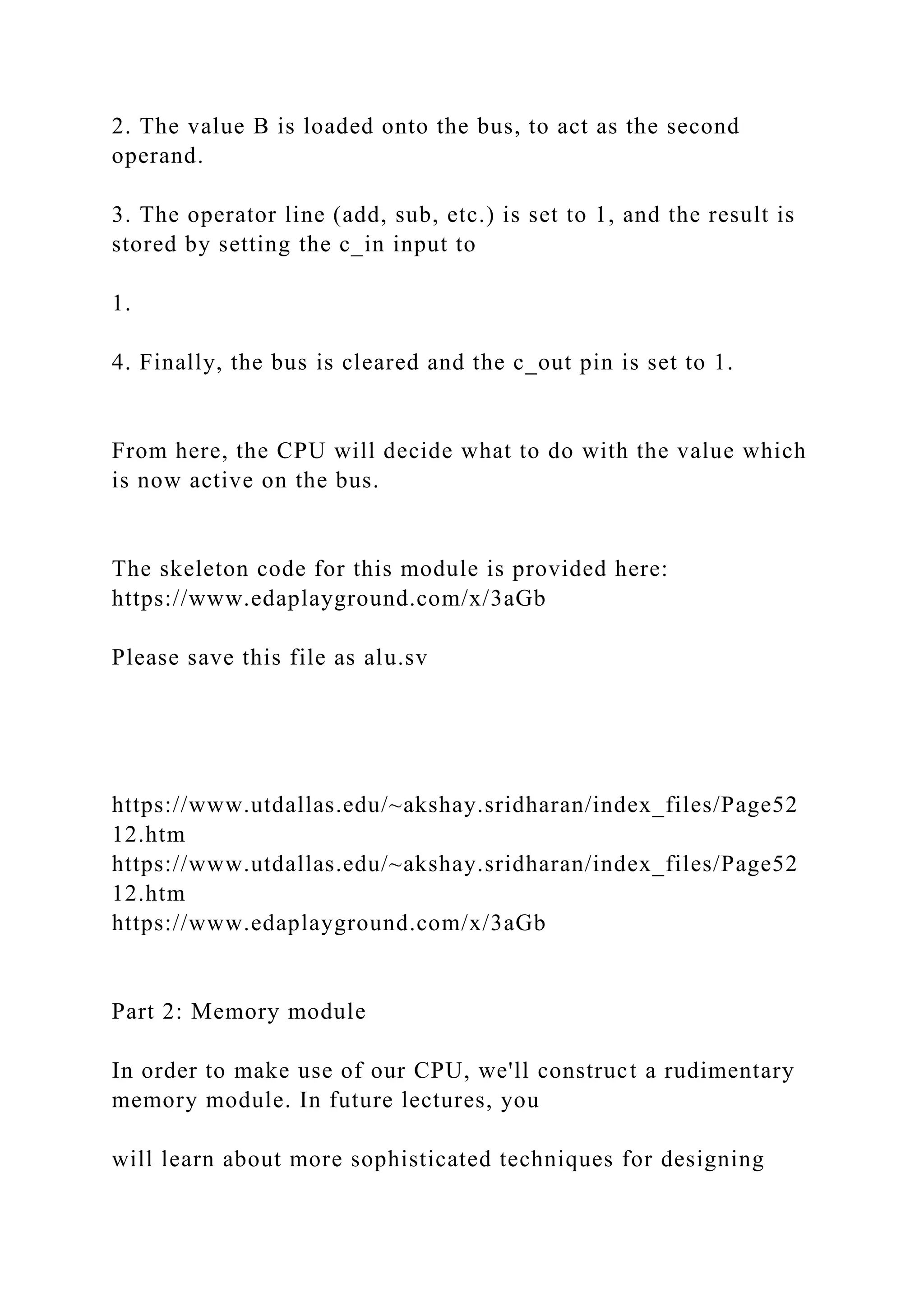 2. The value B is loaded onto the bus, to act as the second
operand.
3. The operator line (add, sub, etc.) is set to 1, and the result is
stored by setting the c_in input to
1.
4. Finally, the bus is cleared and the c_out pin is set to 1.
From here, the CPU will decide what to do with the value which
is now active on the bus.
The skeleton code for this module is provided here:
https://www.edaplayground.com/x/3aGb
Please save this file as alu.sv
https://www.utdallas.edu/~akshay.sridharan/index_files/Page52
12.htm
https://www.utdallas.edu/~akshay.sridharan/index_files/Page52
12.htm
https://www.edaplayground.com/x/3aGb
Part 2: Memory module
In order to make use of our CPU, we'll construct a rudimentary
memory module. In future lectures, you
will learn about more sophisticated techniques for designing
 