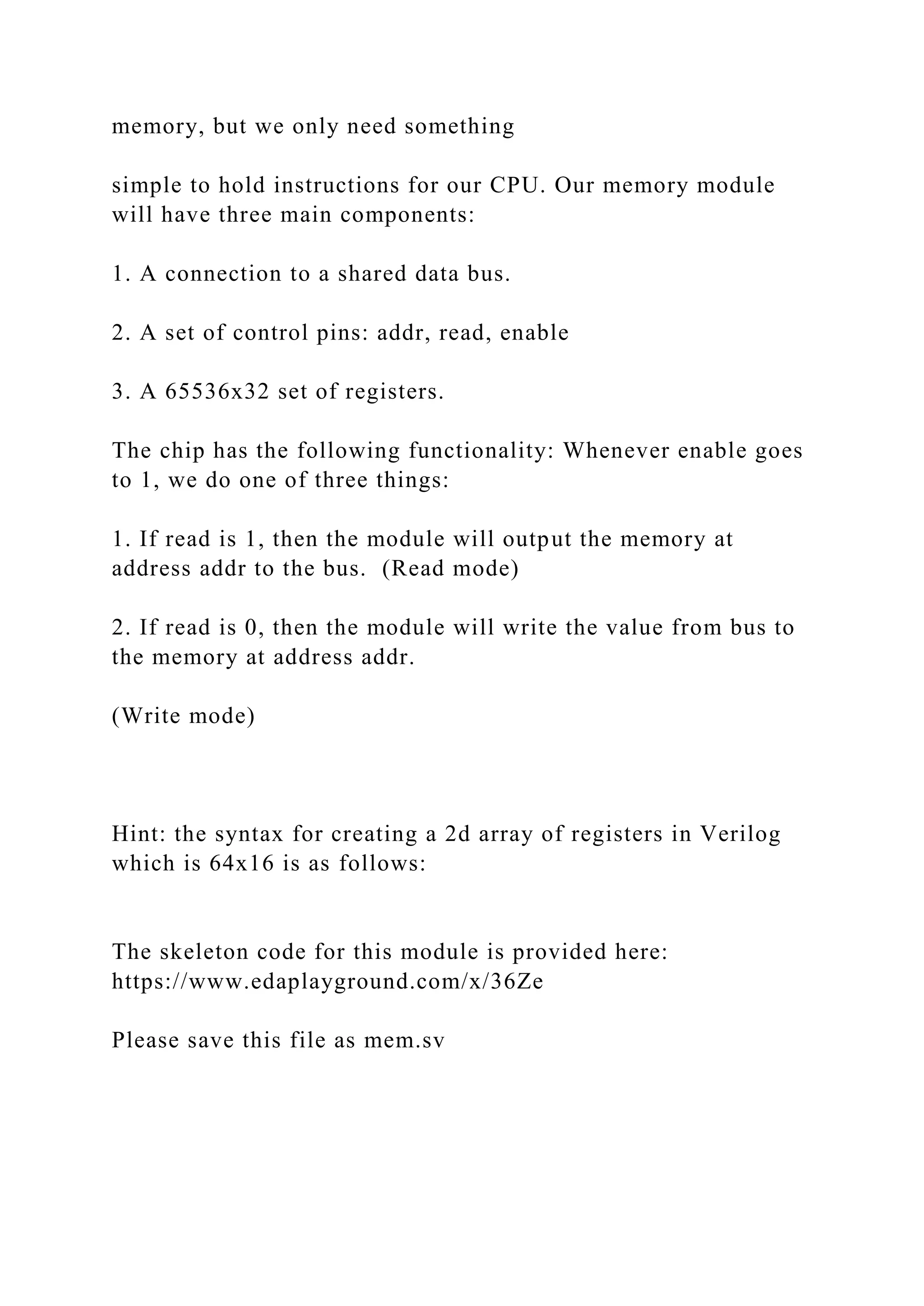 memory, but we only need something
simple to hold instructions for our CPU. Our memory module
will have three main components:
1. A connection to a shared data bus.
2. A set of control pins: addr, read, enable
3. A 65536x32 set of registers.
The chip has the following functionality: Whenever enable goes
to 1, we do one of three things:
1. If read is 1, then the module will output the memory at
address addr to the bus. (Read mode)
2. If read is 0, then the module will write the value from bus to
the memory at address addr.
(Write mode)
Hint: the syntax for creating a 2d array of registers in Verilog
which is 64x16 is as follows:
The skeleton code for this module is provided here:
https://www.edaplayground.com/x/36Ze
Please save this file as mem.sv
 