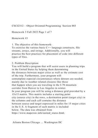 CSCI2312 – Object Oriented Programming Section 003
Homework 3 Fall 2022 Page 1 of 7
Homework #3
1. The objective of this homework:
To exercise the various basic C++ language constructs, file
streams, arrays, and strings. Additionally, you will
practice the best practices for placement of code into different
types of files.
2. Problem Description
You will build a program that will assist users in planning trips
in the United States by helping them determining
the distances between major cities as well as the estimate cost
of the trip. Furthermore, your program will
contemplate especial circumstances where detours are needed,
mainly due to weather related closures like those
that happen when you are traveling in the I-70 mountain
corridor from Denver to Los Angeles in winter.
In your program you will be using a distance grid provided by a
15x15 matrix. This matrix includes a starting point
city (source city) in the rows, a destination point (target city) in
the columns and each cell contains the distance
between source and target expressed in miles for 15 major cities
in the U.S. A fragment of such matrix is included
below. The data was obtained from
https://www.mapcrow.info/united_states.html.
Atlanta Boston Chicago … Washington DC
 
